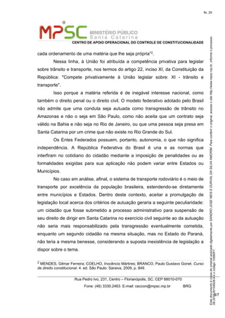EstedocumentoécópiadooriginalassinadodigitalmenteporSANDROJOSENEISEDURVALDASILVAAMORIM.Paraconferirooriginal,acesseositehttp://www.mpsc.mp.br,informeoprocesso
08.2018.00154928-9eocódigo10560F7.
fls. 29
CENTRO DE APOIO OPERACIONAL DO CONTROLE DE CONSTITUCIONALIDADE
Rua Pedro Ivo, 231, Centro – Florianópolis, SC, CEP 88010-070
              Fone: (48) 3330.2463. E-mail: ceccon@mpsc.mp.br            BRG
3/7
cada ordenamento de uma matéria que lhe seja própria”2.
Nessa  linha,  à  União  foi  atribuída  a  competência  privativa  para  legislar 
sobre trânsito e transporte, nos termos do artigo 22, inciso XI, da Constituição da 
República:  "Compete  privativamente  à  União  legislar  sobre:  XI  -  trânsito  e 
transporte".
Isso  porque  a  matéria  referida  é  de  inegável  interesse  nacional,  como 
também o direito penal ou o direito civil. O modelo federativo adotado pelo Brasil 
não  admite  que  uma  conduta  seja  autuada  como  transgressão  de  trânsito  no 
Amazonas e não o seja em São Paulo, como não aceita que um contrato seja 
válido na Bahia e não seja no Rio de Janeiro, ou que uma pessoa seja presa em 
Santa Catarina por um crime que não existe no Rio Grande do Sul.
Os Entes Federados possuem, portanto, autonomia, o que não significa 
independência.  A  República  Federativa  do  Brasil  é  una  e  as  normas  que 
interfiram  no  cotidiano  do  cidadão  mediante  a  imposição  de  penalidades  ou  as 
formalidades  exigidas  para  sua  aplicação  não  podem  variar  entre  Estados  ou 
Municípios.
No caso em análise, afinal, o sistema de transporte rodoviário é o meio de 
transporte  por  excelência  da  população  brasileira,  estendendo-se  diretamente 
entre  municípios  e  Estados.  Dentro  deste  contexto,  aceitar  a  promulgação  de 
legislação local acerca dos critérios de autuação geraria a seguinte peculiaridade: 
um  cidadão que fosse submetido a processo administrativo para suspensão de 
seu direito de dirigir em Santa Catarina no exercício civil seguinte ao da autuação 
não  seria  mais  responsabilizado  pela  transgressão  eventualmente  cometida, 
enquanto um segundo cidadão na mesma situação, mas no Estado do Paraná, 
não teria a mesma benesse, considerando a suposta inexistência de legislação a 
dispor sobre o tema.
2 MENDES, Gilmar Ferreira; COELHO, Inocêncio Mártires; BRANCO, Paulo Gustavo Gonet. Curso
de direito constitucional. 4. ed. São Paulo: Saraiva, 2009, p. 849.
 