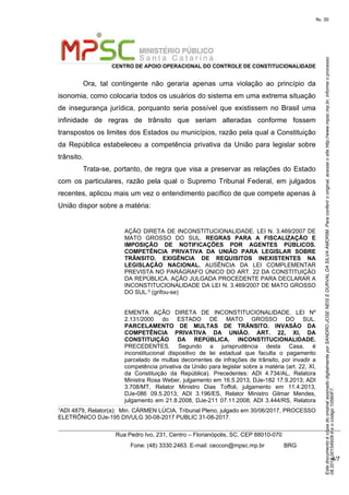 EstedocumentoécópiadooriginalassinadodigitalmenteporSANDROJOSENEISEDURVALDASILVAAMORIM.Paraconferirooriginal,acesseositehttp://www.mpsc.mp.br,informeoprocesso
08.2018.00154928-9eocódigo10560F7.
fls. 30
CENTRO DE APOIO OPERACIONAL DO CONTROLE DE CONSTITUCIONALIDADE
Rua Pedro Ivo, 231, Centro – Florianópolis, SC, CEP 88010-070
              Fone: (48) 3330.2463. E-mail: ceccon@mpsc.mp.br            BRG
4/7
Ora,  tal  contingente  não  geraria  apenas  uma  violação  ao  princípio  da 
isonomia, como colocaria todos os usuários do sistema em uma extrema situação 
de  insegurança  jurídica,  porquanto seria possível que existissem no Brasil uma 
infinidade  de  regras  de  trânsito  que  seriam  alteradas  conforme  fossem 
transpostos os limites dos Estados ou municípios, razão pela qual a Constituição 
da  República  estabeleceu a competência privativa da União para legislar sobre 
trânsito.
Trata-se, portanto, de regra que visa a preservar as relações do Estado 
com  os  particulares,  razão  pela  qual  o  Supremo  Tribunal  Federal,  em  julgados 
recentes, aplicou mais um vez o entendimento pacífico de que compete apenas à 
União dispor sobre a matéria:
AÇÃO DIRETA DE INCONSTITUCIONALIDADE. LEI N. 3.469/2007 DE 
MATO  GROSSO  DO  SUL.  REGRAS PARA A FISCALIZAÇÃO E
IMPOSIÇÃO DE NOTIFICAÇÕES POR AGENTES PÚBLICOS.
COMPETÊNCIA PRIVATIVA DA UNIÃO PARA LEGISLAR SOBRE
TRÂNSITO. EXIGÊNCIA DE REQUISITOS INEXISTENTES NA
LEGISLAÇÃO NACIONAL.  AUSÊNCIA  DA  LEI  COMPLEMENTAR 
PREVISTA NO PARÁGRAFO ÚNICO DO ART. 22 DA CONSTITUIÇÃO 
DA REPÚBLICA. AÇÃO JULGADA PROCEDENTE PARA DECLARAR A 
INCONSTITUCIONALIDADE DA LEI N. 3.469/2007 DE MATO GROSSO 
DO SUL.3
 (grifou-se)
EMENTA  AÇÃO  DIRETA  DE  INCONSTITUCIONALIDADE.  LEI  Nº 
2.131/2000  do  ESTADO  DE  MATO  GROSSO  DO  SUL. 
PARCELAMENTO DE MULTAS DE TRÂNSITO. INVASÃO DA
COMPETÊNCIA PRIVATIVA DA UNIÃO. ART. 22, XI, DA
CONSTITUIÇÃO DA REPÚBLICA. INCONSTITUCIONALIDADE. 
PRECEDENTES.  Segundo  a  jurisprudência  desta  Casa,  é 
inconstitucional  dispositivo  de  lei  estadual  que  faculta  o  pagamento 
parcelado  de  multas  decorrentes de infrações de trânsito, por invadir a 
competência privativa da União para legislar sobre a matéria (art. 22, XI, 
da  Constituição  da  República).  Precedentes:  ADI  4.734/AL,  Relatora 
Ministra Rosa Weber, julgamento em 16.5.2013, DJe-182 17.9.2013; ADI 
3.708/MT,  Relator  Ministro  Dias  Toffoli,  julgamento  em  11.4.2013, 
DJe-086  09.5.2013;  ADI  3.196/ES,  Relator  Ministro  Gilmar  Mendes, 
julgamento em 21.8.2008, DJe-211 07.11.2008; ADI 3.444/RS, Relatora 
3
ADI 4879, Relator(a):  Min. CÁRMEN LÚCIA, Tribunal Pleno, julgado em 30/06/2017, PROCESSO 
ELETRÔNICO DJe-195 DIVULG 30-08-2017 PUBLIC 31-08-2017.
 