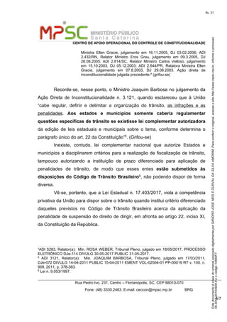 EstedocumentoécópiadooriginalassinadodigitalmenteporSANDROJOSENEISEDURVALDASILVAAMORIM.Paraconferirooriginal,acesseositehttp://www.mpsc.mp.br,informeoprocesso
08.2018.00154928-9eocódigo10560F7.
fls. 31
CENTRO DE APOIO OPERACIONAL DO CONTROLE DE CONSTITUCIONALIDADE
Rua Pedro Ivo, 231, Centro – Florianópolis, SC, CEP 88010-070
              Fone: (48) 3330.2463. E-mail: ceccon@mpsc.mp.br            BRG
5/7
Ministra  Ellen  Gracie,  julgamento  em  16.11.2005,  DJ  03.02.2006;  ADI 
2.432/RN,  Relator  Ministro  Eros  Grau,  julgamento  em  09.3.2005,  DJ 
26.08.2005;  ADI  2.814/SC,  Relator  Ministro  Carlos  Velloso,  julgamento 
em  15.10.2003,  DJ  05.12.2003;  ADI  2.644/PR,  Relatora  Ministra  Ellen 
Gracie,  julgamento  em  07.8.2003,  DJ  29.08.2003.  Ação  direta  de 
inconstitucionalidade julgada procedente.4 (grifou-se)
Recorde-se, nesse ponto, o Ministro Joaquim Barbosa no julgamento da 
Ação  Direta  de  Inconstitucionalidade  n.  3.121,  quando  esclareceu  que  à  União 
“cabe  regular,  definir  e  delimitar  a  organização  do  trânsito,  as  infrações  e  as 
penalidades.  Aos estados e municípios somente caberia regulamentar
questões específicas de trânsito se existisse lei complementar autorizadora 
da  edição  de  leis  estaduais  e  municipais  sobre  o  tema,  conforme  determina  o 
parágrafo único do art. 22 da Constituição”5. (Grifou-se)
Inexiste,  contudo,  lei  complementar  nacional  que  autorize  Estados  e 
municípios a disciplinarem critérios para a realização de fiscalização de trânsito, 
tampouco  autorizando  a  instituição  de  prazo  diferenciado  para  aplicação  de 
penalidades  de  trânsito,  de  modo  que  esses  entes  estão submetidos às
disposições do Código de Trânsito Brasileiro6, não podendo dispor de forma 
diversa.
Vê-se, portanto, que a Lei Estadual n. 17.403/2017, viola a competência 
privativa da União para dispor sobre o trânsito quando institui critério diferenciado 
daqueles  previstos  no  Código  de  Trânsito  Brasileiro  acerca  da  aplicação  da 
penalidade de suspensão do direito de dirigir, em afronta ao artigo 22, inciso XI, 
da Constituição da República.
4
ADI 5283, Relator(a):  Min. ROSA WEBER, Tribunal Pleno, julgado em 18/05/2017, PROCESSO 
ELETRÔNICO DJe-114 DIVULG 30-05-2017 PUBLIC 31-05-2017.
5  ADI  3121,  Relator(a):    Min.  JOAQUIM  BARBOSA,  Tribunal  Pleno,  julgado  em  17/03/2011, 
DJe-072 DIVULG 14-04-2011 PUBLIC 15-04-2011 EMENT VOL-02504-01 PP-00019 RT v. 100, n. 
909, 2011, p. 378-383.
6 Lei n. 9.053/1997.
 
