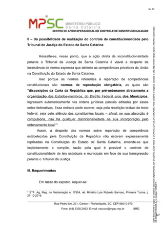 EstedocumentoécópiadooriginalassinadodigitalmenteporSANDROJOSENEISEDURVALDASILVAAMORIM.Paraconferirooriginal,acesseositehttp://www.mpsc.mp.br,informeoprocesso
08.2018.00154928-9eocódigo10560F7.
fls. 32
CENTRO DE APOIO OPERACIONAL DO CONTROLE DE CONSTITUCIONALIDADE
Rua Pedro Ivo, 231, Centro – Florianópolis, SC, CEP 88010-070
              Fone: (48) 3330.2463. E-mail: ceccon@mpsc.mp.br            BRG
6/7
II – Da possibilidade de realização do controle de constitucionalidade pelo
Tribunal de Justiça do Estado de Santa Catarina
Ressalte-se,  nesse  ponto,  que  a  ação  direta  de  inconstitucionalidade 
perante  o  Tribunal  de  Justiça  de  Santa  Catarina  é  viável  a  despeito  da 
inexistência de norma expressa que delimite as competências privativas da União 
na Constituição do Estado de Santa Catarina.
Isso  porque  as  normas  referentes  à  repartição  de  competências 
constitucionais  são  normas de reprodução obrigatória, as  quais  são
"disposições da Carta da República que, por pré-ordenarem diretamente a
organização  dos  Estados-membros,  do  Distrito  Federal  e/ou  dos Municípios, 
ingressam  automaticamente  nas  ordens  jurídicas  parciais  editadas  por  esses 
entes federativos. Essa entrada pode ocorrer, seja pela repetição textual do texto 
federal,  seja  pelo  silêncio  dos  constituintes  locais  –  afinal,  se  sua  absorção  é 
compulsória,  não  há  qualquer  discricionariedade  na  sua  incorporação  pelo 
ordenamento local."7
Assim,  a  despeito  das  normas  sobre  repartição  de  competência 
estabelecidas  pela  Constituição  da  República  não  estarem  expressamente 
reprisadas  na  Constituição  do  Estado  de  Santa  Catarina,  entende-se  que 
implicitamente  a  compõe,  razão  pela  qual  é  possível  o  controle  de 
constitucionalidade de leis estaduais e municipais em face de sua transgressão 
perante o Tribunal de Justiça.
III. Requerimentos
Em razão do exposto, requer-se:
7
 STF. Ag. Reg. na Reclamação n. 17954, rel. Ministro Luis Roberto Barroso, Primeira Turma, j. 
21-10-2016.
 