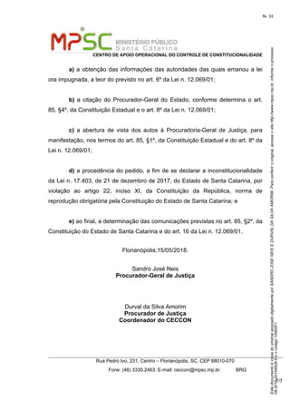 EstedocumentoécópiadooriginalassinadodigitalmenteporSANDROJOSENEISEDURVALDASILVAAMORIM.Paraconferirooriginal,acesseositehttp://www.mpsc.mp.br,informeoprocesso
08.2018.00154928-9eocódigo10560F7.
fls. 33
CENTRO DE APOIO OPERACIONAL DO CONTROLE DE CONSTITUCIONALIDADE
Rua Pedro Ivo, 231, Centro – Florianópolis, SC, CEP 88010-070
              Fone: (48) 3330.2463. E-mail: ceccon@mpsc.mp.br            BRG
7/7
a) a obtenção das informações das autoridades das quais emanou a lei 
ora impugnada, a teor do previsto no art. 6º da Lei n. 12.069/01;
b)  a  citação  do  Procurador-Geral  do  Estado,  conforme  determina  o  art. 
85, §4º, da Constituição Estadual e o art. 8º da Lei n. 12.069/01;
c)  a  abertura  de  vista  dos  autos  à  Procuradoria-Geral  de  Justiça,  para 
manifestação, nos termos do art. 85, §1º, da Constituição Estadual e do art. 8º da 
Lei n. 12.069/01;
d) a procedência do pedido, a fim de se declarar a inconstitucionalidade 
da Lei n. 17.403, de 21 de dezembro de 2017, do Estado de Santa Catarina, por 
violação  ao  artigo  22,  inciso  XI,  da  Constituição  da  República,  norma  de 
reprodução obrigatória pela Constituição do Estado de Santa Catarina; e
e) ao final, a determinação das comunicações previstas no art. 85, §2º, da 
Constituição do Estado de Santa Catarina e do art. 16 da Lei n. 12.069/01.
Florianópolis,15/05/2018.
Sandro José Neis
Procurador-Geral de Justiça
Durval da Silva Amorim
Procurador de Justiça
Coordenador do CECCON
 
