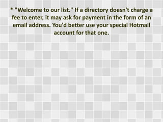 * "Welcome to our list." If a directory doesn't charge a 
fee to enter, it may ask for payment in the form of an 
email address. You'd better use your special Hotmail 
account for that one. 
 