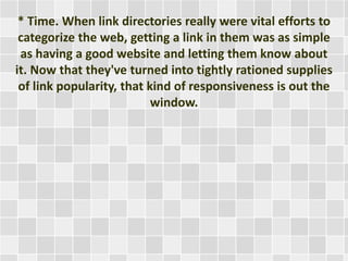 * Time. When link directories really were vital efforts to 
categorize the web, getting a link in them was as simple 
as having a good website and letting them know about 
it. Now that they've turned into tightly rationed supplies 
of link popularity, that kind of responsiveness is out the 
window. 
 