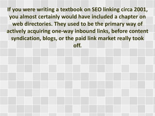 If you were writing a textbook on SEO linking circa 2001, 
you almost certainly would have included a chapter on 
web directories. They used to be the primary way of 
actively acquiring one-way inbound links, before content 
syndication, blogs, or the paid link market really took 
off. 
 