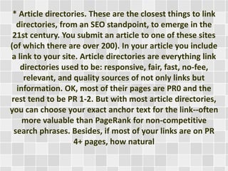 * Article directories. These are the closest things to link 
directories, from an SEO standpoint, to emerge in the 
21st century. You submit an article to one of these sites 
(of which there are over 200). In your article you include 
a link to your site. Article directories are everything link 
directories used to be: responsive, fair, fast, no-fee, 
relevant, and quality sources of not only links but 
information. OK, most of their pages are PR0 and the 
rest tend to be PR 1-2. But with most article directories, 
you can choose your exact anchor text for the link--often 
more valuable than PageRank for non-competitive 
search phrases. Besides, if most of your links are on PR 
4+ pages, how natural 
 