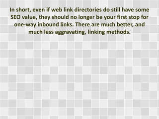 In short, even if web link directories do still have some 
SEO value, they should no longer be your first stop for 
one-way inbound links. There are much better, and 
much less aggravating, linking methods. 
 