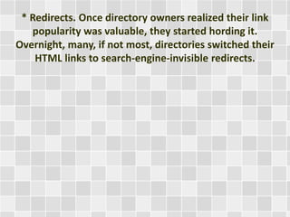 * Redirects. Once directory owners realized their link 
popularity was valuable, they started hording it. 
Overnight, many, if not most, directories switched their 
HTML links to search-engine-invisible redirects. 
 