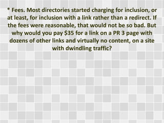 * Fees. Most directories started charging for inclusion, or 
at least, for inclusion with a link rather than a redirect. If 
the fees were reasonable, that would not be so bad. But 
why would you pay $35 for a link on a PR 3 page with 
dozens of other links and virtually no content, on a site 
with dwindling traffic? 
 