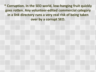 * Corruption. In the SEO world, low-hanging fruit quickly 
goes rotten. Any volunteer-edited commercial category 
in a link directory runs a very real risk of being taken 
over by a corrupt SEO. 
 