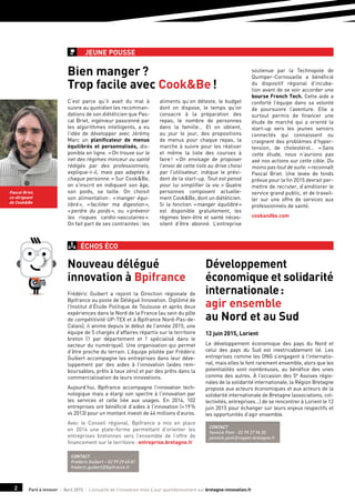 Paré à innover I Avril 2015 I L’actualité de l’innovation mise à jour quotidiennement sur bretagne-innovation.fr2
Jeune pousse
C’est parce qu’il avait du mal à
suivre au quotidien les recomman-
dations de son diététicien que Pas-
cal Briet, ingénieur passionné par
les algorithmes intelligents, a eu
l’idée de développer avec Jérémy
Marc un planificateur de menus
équilibrés et personnalisés, dis-
ponible en ligne. « On trouve sur le
net des régimes minceur ou santé
rédigés par des professionnels,
explique-t-il, mais pas adaptés à
chaque personne. » Sur Cook&Be,
on s’inscrit en indiquant son âge,
son poids, sa taille. On choisit
son alimentation : « manger équi-
libré », « faciliter ma digestion »,
« perdre du poids », ou « prévenir
les risques cardio-vasculaires ».
On fait part de ses contraintes : les
aliments qu’on déteste, le budget
dont on dispose, le temps qu’on
consacre à la préparation des
repas, le nombre de personnes
dans la famille… Et on obtient,
au jour le jour, des propositions
de menus pour chaque repas, la
marche à suivre pour les réaliser
et même la liste des courses à
faire ! « On envisage de proposer
l’envoi de cette liste au drive choisi
par l’utilisateur, indique le prési-
dent de la start-up. Tout est pensé
pour lui simplifier la vie. » Quatre
personnes composent actuelle-
ment Cook&Be, dont un diététicien.
Si la fonction « manger équilibré »
est disponible gratuitement, les
régimes bien-être et santé néces-
sitent d’être abonné. L’entreprise
soutenue par la Technopole de
Quimper-Cornouaille a bénéficié
du dispositif régional d’incuba-
tion avant de se voir accorder une
bourse French Tech. Cette aide a
conforté l’équipe dans sa volonté
de poursuivre l’aventure. Elle a
surtout permis de financer une
étude de marché qui a orienté la
start-up vers les jeunes seniors
connectés qui connaissent ou
craignent des problèmes d’hyper-
tension, de cholestérol… « Sans
cette étude, nous n’aurions pas
axé nos actions sur cette cible. Du
moins pas tout de suite. » reconnaît
Pascal Briet. Une levée de fonds
prévue pour la fin 2015 devrait per-
mettre de recruter, d’améliorer le
service grand public, et de travail-
ler sur une offre de services aux
professionnels de santé.
cookandbe.com
Bien manger ?
Trop facile avec Cook&Be !
ÉCHOS ÉCO
Pascal Briet,
co-dirigeant
de Cook&Be
Frédéric Guibert a rejoint la Direction régionale de
Bpifrance au poste de Délégué Innovation. Diplômé de
l’Institut d’Étude Politique de Toulouse et après deux
expériences dans le Nord de la France (au sein du pôle
de compétitivité UP-TEX et à Bpifrance Nord-Pas-de-
Calais), il anime depuis le début de l’année 2015, une
équipe de 5 chargés d’affaires répartis sur le territoire
breton (1 par département et 1 spécialisé dans le
secteur du numérique). Une organisation qui permet
d’être proche du terrain. L’équipe pilotée par Frédéric
Guibert accompagne les entreprises dans leur déve-
loppement par des aides à l’innovation (aides rem-
boursables, prêts à taux zéro) et par des prêts dans la
commercialisation de leurs innovations.
Aujourd’hui, Bpifrance accompagne l’innovation tech-
nologique mais a élargi son spectre à l’innovation par
les services et celle liée aux usages. En 2014, 102
entreprises ont bénéficié d’aides à l’innovation (+ 19 %
vs 2013) pour un montant investi de 44 millions d’euros.
Avec le Conseil régional, Bpifrance a mis en place
en 2014 une plate-forme permettant d’orienter les
entreprises bretonnes vers l’ensemble de l’offre de
financement sur le territoire : entreprise.bretagne.fr
12 juin 2015, Lorient
Le développement économique des pays du Nord et
celui des pays du Sud est inextricablement lié. Les
entreprises comme les ONG s’engagent à l’internatio-
nal, mais elles le font rarement ensemble, alors que les
potentialités sont nombreuses, au bénéfice des unes
comme des autres. À l’occasion des 5e Assises régio-
nales de la solidarité internationale, la Région Bretagne
propose aux acteurs économiques et aux acteurs de la
solidarité internationale de Bretagne (associations, col-
lectivités, entreprises…) de se rencontrer à Lorient le 12
juin 2015 pour échanger sur leurs enjeux respectifs et
les opportunités d’agir ensemble.
Nouveau délégué
innovation à Bpifrance
Développement
économique et solidarité
internationale :
agir ensemble
au Nord et au Sud
Contact
Frédéric Guibert – 02 99 29 65 81
frederic.guibert@bpifrance.fr
Contact
Yannick Pont - 02 99 27 96 20
yannick.pont@region-bretagne.fr
 
