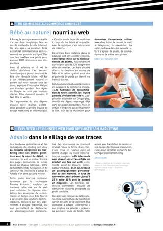 Paré à innover I Avril 2015 I L’actualité de l’innovation mise à jour quotidiennement sur bretagne-innovation.fr6
du commerce au commerce connecté
À Auray, la boutique en centre-ville
n’a pas duré longtemps face au
succès inattendu du site Internet.
Dix ans après sa création, Bébé
au naturel commercialise exclusi-
vement ses produits en ligne. Des
couches lavables aux petits pots,
environ 8 000 références sont dis-
ponibles.
Avec 45 salariés et 10 M€ de
chiffre d’affaires l’an dernier,
l’aventure pure player s’est avérée
être une réussite totale. « Grâce
à un référencement naturel et
payant qui nous occupe tous les
jours, explique Christophe Wallyn,
son directeur général. Les règles
de Google ne sont pas toujours
claires. Elles évoluent souvent. Il
faut être en veille ».
De l’ergonomie du site dépend
ensuite l’acte d’achat. L’entre-
prise possède sa propre équipe de
design marketing et informatique.
« C’est la seule façon de maîtriser
à coup sûr les délais et la qualité.
Avec la logistique, c’est notre cœur
de métier ».
Désormais bien installée dans le
paysage web de la petite enfance,
l’entreprise mise sur la fidélisa-
tion de ses clients. Pas forcément
sur les prix cassés. Elle soigne son
offre de services. Les frais de port
offerts, la livraison en moins de
24 h et le retour gratuit sont des
arguments de poids qui lèvent les
freins à l’achat.
Bébéaunaturelsuitaussilamontée
en puissance du commerce mobile.
« Les habitudes de consomma-
tion de notre clientèle, les jeunes
parents, évoluent très vite ». L’ap-
plication disponible sur Google play,
bientôt via Apple, engrange déjà
30 % des pages consultées. Mais le
virtuel n’empêche pas de maintenir
le lien. « On fait le maximum pour
humaniser l’expérience utilisa-
teur. Avec le ton, le conseil, le mail,
le téléphone, la newsletter, les
petits cadeaux dans les paquets… ».
Qu’il s’agisse de jouets, de cosmé-
tiques ou de pâtes sans gluten.
bebe-au-naturel.com
Les bandeaux publicitaires et les
campagnes d’e-mailing ont vécu.
La nouvelle génération du mar-
keting cible ses clients poten-
tiels avec le souci du détail. Le
moindre clic est un indice. L’ordre
des pages consultées, le temps
passé sur chaque rubrique… Votre
comportement de navigation en dit
long sur vos intentions d’achat. Et
Advalo n’en perd pas une miette.
Cette jeune start-up rennaise,
soutenue par la technopole
Rennes Atalante*, exploite ces
données collectées sur le web
pour optimiser la réponse mar-
keting des enseignes du e-com-
merce en temps réel. Elle fournit
à ses clients les solutions techno-
logiques, boostées par des algo-
rithmes d’analyse prédictive, qui
leur permettent de déclencher
un accompagnement personna-
lisé des internautes au moment
crucial. Sous la forme d’un chat,
d’une mise en relation avec un
centre d’appel ou d’une réserva-
tion en magasin. « Un internaute
seul devant son écran achète un
produit une fois sur cent, com-
mente David Le Douarin, cofon-
dateur d’Advalo. Si on lui propose
un accompagnement personna-
lisé au bon moment, le taux de
conversion peut grimper jusqu’à
25 % voire 60 % avec le conseil
en magasin ». Les données col-
lectées permettent ensuite de
démarcher d’autres prospects au
profil similaire.
Des adresses connues de la bijoute-
rie, de la puériculture, du marché de
l’art et des arts de la table font déjà
confiance à Advalo. L’entreprise -
qui emploie six salariés - prépare
sa première levée de fonds cette
année avec l’ambition de renforcer
ses équipes techniques et commer-
ciales pour pénétrer le marché bri-
tannique du webmarketing.
advalo.com
* Advalo a bénéficié de l’incubation régionale,
obtenu un Prêt d’honneur pour l’amorçage
régional et deux aides à l’innovation
(BPI / Région).
Bébé au naturel nourri au web
Advalo dans le sillage de vos traces
EXPLOITER LES DONNÉES WEB POUR OPTIMISER SON MARKETING
Application Bébé au naturel
 