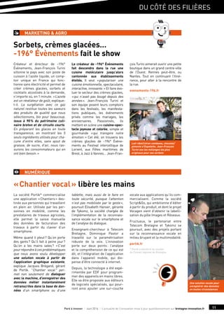 du côté des filières
11Paré à innover I Juin 2016 I L’actualité de l’innovation mise à jour quotidiennement sur bretagne-innovation.fr
Sorbets, crèmes glacées…
-196° Évènements fait le show
Créateur et directeur de -196°
Événements, Jean-François Turini
sillonne le pays avec son poste de
cuisson à l’azote liquide, un comp-
toir unique en France qui fonc-
tionne sans électricité et permet de
créer crèmes glacées, sorbets et
cocktails alcoolisés à la demande,
n’importe où, en 1 minute. « L’azote
est un révélateur de goût, explique-
t-il. La surgélation avec ce gaz
naturel restitue toutes les saveurs
des produits de qualité que nous
sélectionnons, bio pour beaucoup,
issus à 90 % du patrimoine culi-
naire breton et de circuits courts.
En préparant les glaces en toute
transparence, en montrant les 5
seuls ingrédients utilisés pour cha-
cune d’entre elles, sans ajout de
graisse, de sucre, d’air, nous ras-
surons les consommateurs qui en
ont bien besoin. »
Le créateur de -196° Événements
fait descendre dans la rue une
cuisine moléculaire jusqu’alors
cantonnée aux établissements
étoilés. Il veut « populariser une
cuisine émotionnelle, spectaculaire,
interactive, innovante. » Et faire évo-
luer le secteur des crèmes glacées,
« qui n’avait pas bougé depuis des
années ». Jean-François Turini et
son équipe posent leurs comptoirs
dans les festivals, les manifesta-
tions publiques, les événements
privés comme les mariages, les
anniversaires. Passionnés, ils
mettent en scène une cuisine-spec-
tacle joyeuse et colorée, simple et
gourmande « qui transpire notre
émotion. » Cet été, on trouvera les
crèmes glacées de -196° Événe-
ments au Festival interceltique de
Lorient, aux Fêtes maritimes de
Brest, à Jazz à Vannes… Jean-Fran-
çois Turini aimerait ouvrir une petite
boutique dans un grand centre-ville
de l’Ouest. Rennes peut-être, ou
Nantes. Tout en continuant l’itiné-
rance, pour aller à la rencontre de
la rue.
evenements-196.fr
marketing  agro
« Chantier vocal » libère les mains
numérique
La société Portik* commercialise
une application « Chantiers » des-
tinée aux personnes qui travaillent
en plein air. Utilisée par les per-
sonnes en mobilité, comme les
prestataires de travaux agricoles,
elle permet la saisie manuelle
des données de facturation des
travaux à partir du clavier d’un
smartphone.
Même quand il pleut ? Qu’on porte
des gants ? Qu’il fait à peine jour ?
Qu’on a les mains sales ? « C’est
pourrépondreàcesproblématiques
que nous avons voulu développer
une solution vocale à partir de
l’application graphique existante,
explique Jacques Brégand, gérant
de Portik.  Chantier vocal  per-
met non seulement de dialoguer
avec la machine, d’enregistrer des
données métier instantanément
retranscrites dans la base de don-
nées d’un smartphone ou d’une
tablette, mais aussi de le faire en
toute sécurité, puisque l’attention
n’est pas mobilisée par le geste »,
poursuit Elisabeth Hanser, gérante
de Tykomz, la société chargée de
l’implémentation de la reconnais-
sance vocale sur le smartphone et
de l’analyse du dialogue.
Enseignant-chercheur à Telecom
Bretagne, Dominique Pastor a
travaillé sur la paramétrisation
robuste de la voix. L’innovation
porte sur deux points : l’analyse
et la compréhension de ce qui est
dit, et l’intégration de l’application
dans l’appareil mobile, qui dis-
pense d’être connecté à internet.
Depuis, la technologie a été expé-
rimentée par EDF pour program-
mer des appareils en mains libres.
Elle va être proposée aux éditeurs
de logiciels spécialisés, qui pour-
ront ainsi ajouter une sur-couche
vocale aux applications qu’ils com-
mercialisent. Comme la société
ScriptGo, qui ambitionne d’éditer
à partir du produit, et dont le projet
Vocagen vient d’obtenir la labelli-
sation du pôle Images et Réseaux.
Fructueux, le partenariat entre
Telecom Bretagne et Tykomz se
poursuit, avec des projets portant
sur la reconnaissance vocale en
milieu bruyant et la multimodalité.
portik.fr
* Portik a bénéficié du soutien
du Conseil régional de Bretagne.
Une solution vocale pour
enregistrer des données
en toutes circonstances
Lait ribot/citron combawa, chocolat/
piments d’Espelette, Jean-François
Turini ose les mélanges les plus
originaux pour ses sorbets
 