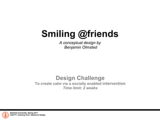 Smiling @friends A conceptual design by  Benjamin Olmsted Stanford University, Spring 2011 CS377T- Calming Tech / Behavior Design Design Challenge To create calm via a socially enabled  intervention Time limit: 2 weeks 