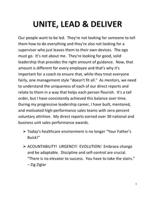 UNITE, LEAD & DELIVER 
Our people want to be led. They're not looking for someone to tell 
them how to do everything and they're also not looking for a 
supervisor who just leaves them to their own devices. The ego 
must go. It’s not about me. They're looking for good, solid 
leadership that provides the right amount of guidance. Now, that 
amount is different for every employee and that's why it's 
important for a coach to ensure that, while they treat everyone 
fairly, one management style "doesn't fit all." As mentors, we need 
to understand the uniqueness of each of our direct reports and 
relate to them in a way that helps each person flourish. It's a tall 
order, but I have consistently achieved this balance over time. 
During my progressive leadership career, I have built, mentored, 
and motivated high-performance sales teams with zero percent 
voluntary attrition. My direct reports earned over 30 national and 
business unit sales performance awards. 
 Today’s healthcare environment is no longer “Your Father’s 
Buick!” 
 ACOUNTABILITY! URGENCY! EVOLUTION! Embrace change 
and be adaptable. Discipline and self-control are crucial. 
“There is no elevator to success. You have to take the stairs.” 
– Zig Ziglar 
1 
 