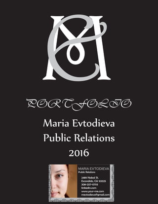 MEPORTFOLIO
Maria Evtodieva
Public Relations
2016
MARIA EVTODIEVA
Public Relations
308-207-0793
blog address
linkedin.com
mevtodieva@gmail.com
MARIA EVTODIEVA
Public Relations
2489 Nabal St.
Escondido, CA 92025
308-207-0793
linkedin.com
www.your-me.com
mevtodieva@gmail.com
MEPORTFOLIO
Maria Evtodieva
Public Relations
2016
MARIA EVTODIEVA
Public Relations
308-207-0793
blog address
linkedin.com
mevtodieva@gmail.com
MARIA EVTODIEVA
Public Relations
2489 Nabal St.
Escondido, CA 92025
308-207-0793
linkedin.com
www.your-me.com
mevtodieva@gmail.com
 