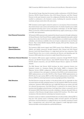 EMC SYMMETRIX 8000 ENTERPRISE PLUS STORAGE SYSTEMS PRODUCT DESCRIPTION GUIDE



                               This specialized Storage Operating Environment enables combinations of ESCON Channel
                               Directors, FICON Channel Directors, Ultra SCSI Channel Directors, and Fibre Channel
                               Directors on the same Symmetrix system. For conﬁguration ﬂexibility, these Directors can be
                               installed in combination in the Symmetrix systems, facilitating the concurrent storage of
                               mainframe and open systems data in the same system.


                               EMC Symmetrix systems support connectivity options to a vast majority of host environments
                               that include all major open systems and mainframes hosts. For details of speciﬁc server models
                               and supported operating system versions and interface technologies, see the EMC Support
                               Matrix at www.emc.com/horizontal/interoperability/interop_support_matrices.jsp, or contact
                               your EMC sales representative.

Host Channel Connection        All Symmetrix 8000 systems provide exceptional host channel connectivity through combinations
                               of Channel Directors. Each Channel Director supplies multiple independent data paths to global
                               memory, then to disk, from the host system. Channel Directors are installed in pairs, providing
                               redundancy and continuous availability in the event of repair or replacement to any one Channel
                               Director. These include ESCON channels, FICON channels, SCSI and Fibre Channels, and
                               Remote Link Directors.

Open Systems                   The Symmetrix 8000 systems support open UNIX systems, Linux, Windows NT systems,
Channel Directors              TRU64, and AS/400 connectivity through Symmetrix Fibre Channel and SCSI Channel
                               Directors. Each SCSI Channel Director is a single board with four host connections. Fibre
                               Channel Directors have two to twelve connections per Director, and depending upon the
                               Symmetrix 8000 model, there are from two to eight Channel Directors per system.

Mainframe Channel Directors The Symmetrix 8000 systems support mainframe connectivity through ESCON Channel
                               Directors and FICON Channel directors. Each ESCON Channel Director supports four
                               ESCON channel connections, and each FICON Channel Director supports two FICON
                               channels.

Remote Link Directors          The EMC Remote Link Director (RLD) facilitates the direct connection between two
                               Symmetrix systems in a Symmetrix Remote Data Facility (SRDF) or Symmetrix Data
                               Migration Services (SDMS) conﬁguration. SRDF and SDMS mainframe implementations
                               require a minimum of two, and support a maximum of four RLDs in each connected system.
                               SRDF implementations can be either ESCON or Fibre Channel. SDMS implementations are
                               ESCON only. For open systems, SRDF over Fibre Channel implementations use Remote Fibre
                               Directors (RFD) for connecting Symmetrix systems using high-speed Fibre Channel links.

Disk Directors                 The Disk Directors manage the interface to the physical disks and are responsible for data
                               movement between the disks and global memory over the Symmetrix 8000’s four-bus memory
                               architecture. Symmetrix 8000 models have up to eight Disk Directors per system, each with
                               two advanced microprocessors. Each Disk Director is connected to two memory buses to
                               maximize data throughput and performance. Each logical data volume is connected to two of
                               the Symmetrix 8000’s Disk Directors to provide a redundant, or alternate, data path. Disks are
                               connected to Disk Directors through industry-standard SCSI interfaces. This allows rapid
                               introduction of the latest disk drive technology into Symmetrix systems.

Disk Drives                    Symmetrix systems use industry-standard SCSI disk drives for physical disks, allowing EMC to
                               keep pace with customer needs as technology enables increased capacities and improved
                               performance. Each hard disk drive is conﬁgured with its own controller consisting of control
                               logic, a microprocessor, and a device-level cache, designed to enable high-speed transfer
                               between the buffer on the hard disk drive and the Disk Director.




                               10
 