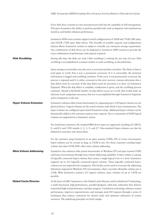 EMC SYMMETRIX 8000 ENTERPRISE PLUS STORAGE SYSTEMS PRODUCT DESCRIPTION GUIDE



                         Every disk drive contains its own microprocessor that has the capability of self-management.
                         This gives Symmetrix the ability to perform parallel tasks such as diagnosis and simultaneous
                         transfers, and further enhances performance.


                         Symmetrix 8000-series systems support mixed conﬁgurations of 36GB and 73GB (10K rpm),
                         and 181GB (7200 rpm) disks drives. This breadth of scalable capacity and conﬁguration
                         choices allows Symmetrix systems to adapt to virtually any enterprise storage requirement.
                         Any combination of disk drives can be deployed in Symmetrix 8000 systems to provide the
                         exact combination of performance and capacity required.

Disk Scrubbing           During idle time, the disks are read (“disk scrubbing”), looking for any type of error. Disk
                         scrubbing is accomplished in a manner similar to cache scrubbing, as described later.


                         Upon sensing a correctable error, the error is corrected and then rewritten. The block of data is
                         read again to verify that it was a permanent correction. If it is correctable, the pertinent
                         information is logged and scrubbing continues. If the error is not permanently corrected, the
                         process is repeated until it is either corrected or the error recovery routines determine that a
                         skip defect must be executed. If the skip defect must be executed, it is done via Symmetrix
                         Enginuity. When the skip defect is complete, notiﬁcation is given, and the scrubbing process
                         continues. Should a threshold number of skip defects occur on a track that would make an
                         alternate track assignment necessary, that too is accomplished through Symmetrix Enginuity
                         and is transparent to the user.

Hyper-Volume Extension   Symmetrix enhances disk system functionality by supporting up to 128 logical volumes on one
                         physical device. Logical volumes are the actual volumes with which a host communicates. The
                         hyper-volumes are conﬁgured upon initial Symmetrix setup. Additional hyper-volumes can be
                         dynamically added as the customer requires more capacity. Up to a maximum of 8,000 logical
                         volumes are supported on a Symmetrix system.


                         For mainframe customers, the standard IBM device types are supported, including all 3380 D,
                         E, and K’s and 3390 models 1, 2, 3, 9, and 27. Non-standard hyper-volumes can also be
                         deﬁned for customers who desire them.


                         For the customer using Symmetrix in an open systems, UNIX, NT, or Linux environment,
                         hyper-volumes can be created as large as 15GB in size. For those customers needing larger
                         volume sizes than 15GB, EMC offers meta volume addressing.

Meta Volume Addressing   Symmetrix also enhances disk system functionality in Windows NT and open systems UNIX
                         and Linux environments through meta volume addressing capability. A meta volume is a group
                         of logically connected hyper-volumes that creates a single logical view to a host. Symmetrix
                         supports up to 255 logically connected logical volumes. These logically connected hyper-
                         volumes are not required to be contiguous. This facility can be used to overcome the addressing
                         limitations imposed in Windows NT environments, where currently allowable volume size is
                         15GB. With Symmetrix system’s 255 logical volumes, meta volumes of up to 3.8TB are
                         possible.

Global Cache Director    At the heart of EMC Symmetrix is the Global Cache Director with CacheStorm™ technology,
                         a multi-functional, high-performance, parallel-designed, solid-state subsystem that delivers
                         unmatched high-end performance and data integrity. CacheStorm technology enhances system
                         performance, improves responsiveness, and manages peak I/O requests through a series of
                         techniques that reduces contention for shared cache and optimizes utilization of system
                         resources. The underlying principles are fairly simple:




                         11
 