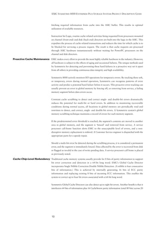 EMC SYMMETRIX 8000 ENTERPRISE PLUS STORAGE SYSTEMS PRODUCT DESCRIPTION GUIDE



                                   fetching required information from cache into the ASIC buffer. This results in optimal
                                   utilization of available resources.


                                   Instruction Set Logic, routine cache-related activities being requested from processors mounted
                                   on channel (front-end) and disk (back-end) directors are built into the logic in the ASIC. This
                                   expedites the process of cache-related transactions and reduces the time for which cache is to
                                   be blocked for servicing a process request. The result is that cache requests are processed
                                   through ASIC hardware instantaneously without waiting for PowerPC processors on the
                                   channel and disk directors.

Proactive Cache Maintenance EMC makes every effort to provide the most highly reliable hardware in the industry. However,
                                   all hardware is subject to the effects of aging and occasional failures. The unique methods used
                                   by Symmetrix for detecting and preventing these hard failures in a proactive way set it apart
                                   from all others in providing continuous data integrity and high availability.


                                   Symmetrix 8000 actively monitors I/O operations for temporary errors. By tracking these soft,
                                   or temporary, errors during normal operation, Symmetrix can recognize patterns of error
                                   activity and predict a potential hard failure before it occurs. This proactive error tracking can
                                   usually prevent an error in global memory by fencing off, or removing from service, a failing
                                   memory segment before data errors occur.


                                   Constant cache scrubbing to detect and correct single- and double-bit errors dramatically
                                   reduces the potential for multi-bit or hard errors. In addition to monitoring recoverable
                                   conditions during normal access, all locations in global memory are periodically read and
                                   rewritten to detect, and correct, single- and double-bit errors. A Symmetrix system’s global
                                   memory scrubbing technique maintains a record of errors for each memory segment.


                                   If the predetermined error threshold is reached, the segment’s contents are moved to another
                                   area in global memory, and the segment is ‘fenced’ and removed from service. A service
                                   processor call-home function alerts EMC to the unacceptable level of errors, and a non-
                                   disruptive memory replacement is ordered. A Customer Service engineer is dispatched with the
                                   appropriate parts for a speedy repair.


                                   Should a multi-bit error be detected during the scrubbing process, it is considered a permanent
                                   error, and the segment is immediately fenced. Data affected by the error is recovered from disk
                                   or ﬂagged as invalid in the case of write-pending data. A service processor call home is placed
                                   as previously noted.

Cache Chip-Level Redundancy Traditional cache memory systems usually provide for 8 bits of parity information to support
                                   bit error correction and detection in a 64-bit long word. EMC’s Global Cache Director
                                   incorporates Single Nibble Correction Double Nibble Detection. (A nibble is four consecutive
                                   bits of information.) This is achieved by internally generating 16 bits of ECC parity
                                   information and replacing existing 8 bits of incoming ECC information. This enables the
                                   system to correct up to four bit errors associated with a 64-bit long word.


                                   Symmetrix Global Cache Directors can also detect up to eight bit errors. Another beneﬁt is that it
                                   interleaves 64 bits of information plus 16 CacheStorm parity information (total 80 bits) across 20




                                    13
 