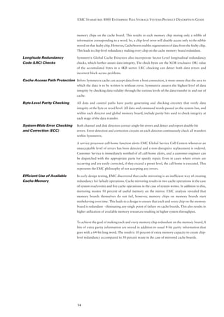 EMC SYMMETRIX 8000 ENTERPRISE PLUS STORAGE SYSTEMS PRODUCT DESCRIPTION GUIDE



                                    memory chips on the cache board. This results in each memory chip storing only a nibble of
                                    information corresponding to a word. So, a chip-level error will disable access only to the nibble
                                    stored on that faulty chip. However, CacheStorm enables regeneration of data from the faulty chip.
                                    This leads to chip-level redundancy making every chip on the cache memory board redundant.

Longitude Redundancy                Symmetrix Global Cache Directors also incorporate Sector Level longitudinal redundancy
Code (LRC) Checks                   checks, which further assure data integrity. The check bytes are the XOR (exclusive OR) value
                                    of the accumulated bytes in a 4KB sector. LRC checking can detect both data errors and
                                    incorrect block access problems.

Cache Access Path Protection Before Symmetrix cache can accept data from a host connection, it must ensure that the area to
                                    which the data is to be written is without error. Symmetrix assures the highest level of data
                                    integrity by checking data validity through the various levels of the data transfer in and out of
                                    cache.

Byte-Level Parity Checking          All data and control paths have parity generating and checking circuitry that verify data
                                    integrity at the byte or word level. All data and command words passed on the system bus, and
                                    within each director and global memory board, include parity bits used to check integrity at
                                    each stage of the data transfer.

System-Wide Error Checking          Both channel and disk directors correct single-bit errors and detect and report double-bit
and Correction (ECC)                errors. Error detection and correction circuits on each director continuously check all transfers
                                    within Symmetrix.

                                    A service processor call-home function alerts EMC Global Service Call Centers whenever an
                                    unacceptable level of errors has been detected and a non-disruptive replacement is ordered.
                                    Customer Service is immediately notiﬁed of all call-home alerts, and a customer engineer can
                                    be dispatched with the appropriate parts for speedy repair. Even in cases where errors are
                                    occurring and are easily corrected, if they exceed a preset level, the call home is executed. This
                                    represents the EMC philosophy of not accepting any errors.

Efﬁcient Use of Available           In early design testing, EMC discovered that cache mirroring is an inefﬁcient way of creating
Cache Memory                        redundancy for failsafe operations. Cache mirroring results in two cache operations in the case
                                    of system read events and ﬁve cache operations in the case of system writes. In addition to this,
                                    mirroring wastes 50 percent of useful memory on the mirror. EMC analysis revealed that
                                    memory boards themselves do not fail, however, memory chips on memory boards start
                                    misbehaving over time. This leads to a design to ensure that each and every chip on the memory
                                    board is redundant - eliminating any single point of failure on cache boards. This also results in
                                    higher utilization of available memory resources resulting in higher system throughput.


                                    To achieve the goal of making each and every memory chip redundant on the memory board, 8
                                    bits of extra parity information are stored in addition to usual 8-bit parity information that
                                    goes with a 64-bit long word. The result is 10 percent of extra memory capacity to create chip-
                                    level redundancy as compared to 50 percent waste in the case of mirrored cache boards.




                                    14
 