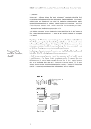 EMC SYMMETRIX 8000 ENTERPRISE PLUS STORAGE SYSTEMS PRODUCT DESCRIPTION GUIDE



                       2. Permacache

                       Permacache is a collection of cache slots that is “permanently” associated with tracks. These
                       tracks contain critical information that needs rapid response whenever it is needed. Users can spec-
                       ify which tracks need an association with Permacache. In addition, whenever Enginuity storage
                       operating environment running on Symmetrix systems can predict that certain data is likely to be
                       accessed extensively in the near future, it creates a Permacache association for that piece of data.

                       3. Write Pending Slots and Write Pending Indicators (WPI)

                       Write pending slots contain data that was written to global memory but has not been destaged to
                       disks. These slots are removed from the LRU chain. The WPI indicates which slots are waiting for
                       a disk destage.


                       Depending on the I/O pattern at any moment, the portion of cache dedicated to the LRU or to
                       Write Pending varies signiﬁcantly. The tracks designated by the user to be Permacache remain
                       in Permacache until the user changes their designations. The other Permacache tracks, those
                       that were automatically selected by Symmetrix, will change their status automatically when
                       the likelihood of reusing them does not justify their Permacache status.

Symmetrix Read         Four basic types of operations occur in a Symmetrix system: Read Hit, Read Miss, Fast Write, and
and Write Operations   Delayed Fast Write. The following diagrams illustrate these operations.

Read Hit               A Read Hit occurs on a read operation when all data necessary to satisfy the host I/O request
                       is in global memory. The Channel Director immediately transfers the requested data from
                       global memory to the host and updates the cache directory. Since the data is in global memory,
                       there are no mechanical delays, and data is transferred at electronic speeds. With the large
                       amounts of global memory offered on Symmetrix 8000 systems, it is common for applications
                       to attain a read hit ratio (requested data is in global memory) of 90 to 95 percent.




                                     Read Hit

                                                                  1] Directory Search- Hit
                                                                  2] Transfer to
                                                                     Host
                                                                  3] Update
                                                                     Directory


                                     Host Channel


                                     2               1


                                                                 Directory

                                                         3
                                         Channel                 Cache
                                         Director




                                     Disk Director                  Disk




                       17
 
