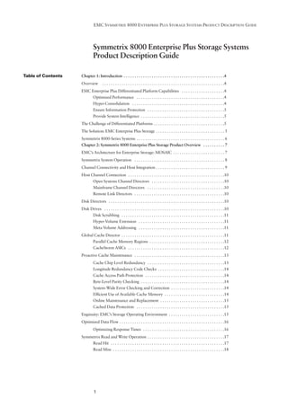 EMC SYMMETRIX 8000 ENTERPRISE PLUS STORAGE SYSTEMS PRODUCT DESCRIPTION GUIDE




                             Symmetrix 8000 Enterprise Plus Storage Systems
                             Product Description Guide

Table of Contents   Chapter 1: Introduction . . . . . . . . . . . . . . . . . . . . . . . . . . . . . . . . . . . . . . . . . . . . . . .4
                    Overview         . . . . . . . . . . . . . . . . . . . . . . . . . . . . . . . . . . . . . . . . . . . . . . . . . . . . . . . . .4
                    EMC Enterprise Plus Differentiated Platform Capabilities . . . . . . . . . . . . . . . . . . . .4
                             Optimized Performance . . . . . . . . . . . . . . . . . . . . . . . . . . . . . . . . . . . . . . . . .4
                             Hyper-Consolidation . . . . . . . . . . . . . . . . . . . . . . . . . . . . . . . . . . . . . . . . . . .4
                             Ensure Information Protection . . . . . . . . . . . . . . . . . . . . . . . . . . . . . . . . . . . .5
                             Provide System Intelligence . . . . . . . . . . . . . . . . . . . . . . . . . . . . . . . . . . . . . . .5
                    The Challenge of Differentiated Platforms . . . . . . . . . . . . . . . . . . . . . . . . . . . . . . . . .5
                    The Solution: EMC Enterprise Plus Storage . . . . . . . . . . . . . . . . . . . . . . . . . . . . . . . . 5
                    Symmetrix 8000-Series Systems . . . . . . . . . . . . . . . . . . . . . . . . . . . . . . . . . . . . . . . . . 6
                    Chapter 2: Symmetrix 8000 Enterprise Plus Storage Product Overview . . . . . . . . . . 7
                    EMC’s Architecture for Enterprise Storage: MOSAIC . . . . . . . . . . . . . . . . . . . . . . . . 7
                    Symmetrix System Operation . . . . . . . . . . . . . . . . . . . . . . . . . . . . . . . . . . . . . . . . . . 8
                    Channel Connectivity and Host Integration . . . . . . . . . . . . . . . . . . . . . . . . . . . . . . . . 9
                    Host Channel Connection . . . . . . . . . . . . . . . . . . . . . . . . . . . . . . . . . . . . . . . . . . . . .10
                             Open Systems Channel Directors . . . . . . . . . . . . . . . . . . . . . . . . . . . . . . . . . .10
                             Mainframe Channel Directors . . . . . . . . . . . . . . . . . . . . . . . . . . . . . . . . . . . .10
                             Remote Link Directors . . . . . . . . . . . . . . . . . . . . . . . . . . . . . . . . . . . . . . . . . .10
                    Disk Directors . . . . . . . . . . . . . . . . . . . . . . . . . . . . . . . . . . . . . . . . . . . . . . . . . . . . . .10
                    Disk Drives . . . . . . . . . . . . . . . . . . . . . . . . . . . . . . . . . . . . . . . . . . . . . . . . . . . . . . . .10
                             Disk Scrubbing . . . . . . . . . . . . . . . . . . . . . . . . . . . . . . . . . . . . . . . . . . . . . . . .11
                             Hyper-Volume Extension . . . . . . . . . . . . . . . . . . . . . . . . . . . . . . . . . . . . . . . .11
                             Meta Volume Addressing . . . . . . . . . . . . . . . . . . . . . . . . . . . . . . . . . . . . . . . .11
                    Global Cache Director . . . . . . . . . . . . . . . . . . . . . . . . . . . . . . . . . . . . . . . . . . . . . . . .11
                             Parallel Cache Memory Regions . . . . . . . . . . . . . . . . . . . . . . . . . . . . . . . . . . .12
                             CacheStorm ASICs . . . . . . . . . . . . . . . . . . . . . . . . . . . . . . . . . . . . . . . . . . . . .12
                    Proactive Cache Maintenance . . . . . . . . . . . . . . . . . . . . . . . . . . . . . . . . . . . . . . . . . .13
                             Cache Chip Level Redundancy . . . . . . . . . . . . . . . . . . . . . . . . . . . . . . . . . . . .13
                             Longitude Redundancy Code Checks . . . . . . . . . . . . . . . . . . . . . . . . . . . . . . .14
                             Cache Access Path Protection . . . . . . . . . . . . . . . . . . . . . . . . . . . . . . . . . . . . .14
                             Byte-Level Parity Checking . . . . . . . . . . . . . . . . . . . . . . . . . . . . . . . . . . . . . . .14
                             System-Wide Error Checking and Correction . . . . . . . . . . . . . . . . . . . . . . . . .14
                             Efﬁcient Use of Available Cache Memory . . . . . . . . . . . . . . . . . . . . . . . . . . . .14
                             Online Maintenance and Replacement . . . . . . . . . . . . . . . . . . . . . . . . . . . . . .15
                             Cached Data Protection . . . . . . . . . . . . . . . . . . . . . . . . . . . . . . . . . . . . . . . . .15
                    Enginuity: EMC’s Storage Operating Environment . . . . . . . . . . . . . . . . . . . . . . . . . .15
                    Optimized Data Flow . . . . . . . . . . . . . . . . . . . . . . . . . . . . . . . . . . . . . . . . . . . . . . . . .16
                             Optimizing Response Times . . . . . . . . . . . . . . . . . . . . . . . . . . . . . . . . . . . . . .16
                    Symmetrix Read and Write Operation . . . . . . . . . . . . . . . . . . . . . . . . . . . . . . . . . . . .17
                             Read Hit . . . . . . . . . . . . . . . . . . . . . . . . . . . . . . . . . . . . . . . . . . . . . . . . . . . . .17
                             Read Miss . . . . . . . . . . . . . . . . . . . . . . . . . . . . . . . . . . . . . . . . . . . . . . . . . . . .18




                              1
 