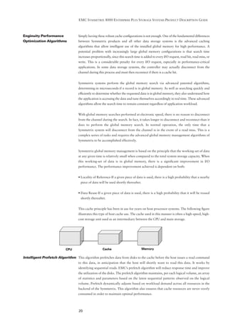 EMC SYMMETRIX 8000 ENTERPRISE PLUS STORAGE SYSTEMS PRODUCT DESCRIPTION GUIDE



Enginuity Performance               Simply having these robust cache conﬁgurations is not enough. One of the fundamental differences
Optimization Algorithms             between Symmetrix products and all other data storage systems is the advanced caching
                                    algorithms that allow intelligent use of the installed global memory for high performance. A
                                    potential problem with increasingly large global memory conﬁgurations is that search time
                                    increases proportionally, since this search time is added to every I/O request, read hit, read miss, or
                                    write. This is a considerable penalty for every I/O request, especially in performance-critical
                                    applications. In some data storage systems, the controller may actually disconnect from the
                                    channel during this process and must then reconnect if there is a cache hit.


                                    Symmetrix systems perform the global memory search via advanced patented algorithms,
                                    determining-in microseconds-if a record is in global memory. As well as searching quickly and
                                    efﬁciently to determine whether the requested data is in global memory, they also understand how
                                    the application is accessing the data and tune themselves accordingly in real time. These advanced
                                    algorithms allow the search time to remain constant regardless of application workload.


                                    With global memory searches performed at electronic speed, there is no reason to disconnect
                                    from the channel during the search. In fact, it takes longer to disconnect and reconnect than it
                                    does to perform the global memory search. In normal operation, the only time that a
                                    Symmetrix system will disconnect from the channel is in the event of a read miss. This is a
                                    complex series of tasks and requires the advanced global memory management algorithms of
                                    Symmetrix to be accomplished effectively.


                                    Symmetrix global memory management is based on the principle that the working-set of data
                                    at any given time is relatively small when compared to the total system storage capacity. When
                                    this working-set of data is in global memory, there is a signiﬁcant improvement in I/O
                                    performance. The performance improvement achieved is dependent on both:


                                    • Locality of Reference-If a given piece of data is used, there is a high probability that a nearby
                                      piece of data will be used shortly thereafter.


                                    • Data Reuse-If a given piece of data is used, there is a high probability that it will be reused
                                      shortly thereafter.


                                    This cache principle has been in use for years on host processor systems. The following ﬁgure
                                    illustrates this type of host cache use. The cache used in this manner is often a high-speed, high-
                                    cost storage unit used as an intermediary between the CPU and main storage.




                            CPU                        Cache                           Memory

Intelligent Prefetch Algorithm This algorithm prefetches data from disks to the cache before the host issues a read command
                                    to this data, in anticipation that the host will shortly want to read this data. It works by
                                    identifying sequential reads. EMC’s prefetch algorithm will reduce response time and improve
                                    the utilization of the disks. The prefetch algorithm maintains, per each logical volume, an array
                                    of statistics and parameters based on the latest sequential patterns observed on the logical
                                    volume. Prefetch dynamically adjusts based on workload demand across all resources in the
                                    backend of the Symmetrix. This algorithm also ensures that cache resources are never overly
                                    consumed in order to maintain optimal performance.




                                    20
 