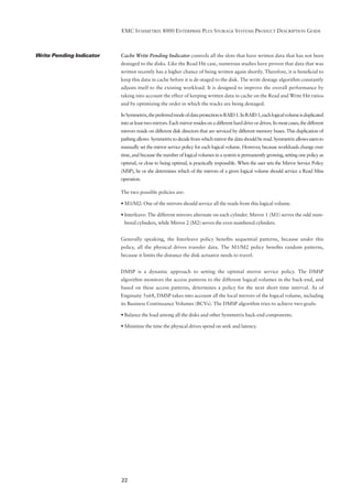 EMC SYMMETRIX 8000 ENTERPRISE PLUS STORAGE SYSTEMS PRODUCT DESCRIPTION GUIDE



Write Pending Indicator   Cache Write Pending Indicator controls all the slots that have written data that has not been
                          destaged to the disks. Like the Read Hit case, numerous studies have proven that data that was
                          written recently has a higher chance of being written again shortly. Therefore, it is beneﬁcial to
                          keep this data in cache before it is de-staged to the disk. The write destage algorithm constantly
                          adjusts itself to the existing workload. It is designed to improve the overall performance by
                          taking into account the effect of keeping written data in cache on the Read and Write Hit ratios
                          and by optimizing the order in which the tracks are being destaged.

                          In Symmetrix, the preferred mode of data protection is RAID 1. In RAID 1, each logical volume is duplicated
                          into at least two mirrors. Each mirror resides on a different hard drive or drives. In most cases, the different
                          mirrors reside on different disk directors that are serviced by different memory buses. This duplication of
                          pathing allows Symmetrix to decide from which mirror the data should be read. Symmetrix allows users to
                          manually set the mirror service policy for each logical volume. However, because workloads change over
                          time, and because the number of logical volumes in a system is permanently growing, setting one policy as
                          optimal, or close to being optimal, is practically impossible. When the user sets the Mirror Service Policy
                          (MSP), he or she determines which of the mirrors of a given logical volume should service a Read Miss
                          operation.

                          The two possible policies are:

                          • M1/M2: One of the mirrors should service all the reads from this logical volume.

                          • Interleave: The different mirrors alternate on each cylinder. Mirror 1 (M1) serves the odd num-
                           bered cylinders, while Mirror 2 (M2) serves the even numbered cylinders.


                          Generally speaking, the Interleave policy beneﬁts sequential patterns, because under this
                          policy, all the physical drives transfer data. The M1/M2 policy beneﬁts random patterns,
                          because it limits the distance the disk actuator needs to travel.


                          DMSP is a dynamic approach to setting the optimal mirror service policy. The DMSP
                          algorithm monitors the access patterns to the different logical volumes in the back-end, and
                          based on these access patterns, determines a policy for the next short time interval. As of
                          Enginuity 5x68, DMSP takes into account all the local mirrors of the logical volume, including
                          its Business Continuance Volumes (BCVs). The DMSP algorithm tries to achieve two goals:

                          • Balance the load among all the disks and other Symmetrix back-end components.

                          • Minimize the time the physical drives spend on seek and latency.




                          22
 