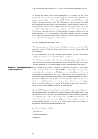 EMC SYMMETRIX 8000 ENTERPRISE PLUS STORAGE SYSTEMS PRODUCT DESCRIPTION GUIDE



                                   The challenge is to achieve the two goals simultaneously or to achieve the goal that is more
                                   relevant to the current situation. Assume, for example, that a mirrored physical drive has two
                                   logical volumes, one doing 10 I/Os per second, while the other is doing 40 I/Os per second.
                                   Intuition will mislead us to use a policy that will balance the load between the drives. That
                                   way, each physical drive will execute 25 reads per second, 20 from one logical volume, and 5
                                   from the other. But deeper analysis, or simple disk simulation, proves that in this case, we will
                                   be much better off if each physical drive serves one logical volume. This is so because whenever
                                   I/Os are limited to a smaller portion of the disk, the disk performance is much improved, and
                                   because executing 40 I/Os per second on a physical drive does not create any signiﬁcant
                                   queues. If the expected load on the logicals was doubled (80 and 20), then the considerations
                                   may be different, based on the physical disk characteristics.


                                   The DMSP algorithm has three distinct stages:


                                   • The ﬁrst stage is geared towards load balancing the different Symmetrix components. These
                                   components include the Disk (DA) directors, the interfaces to the disk drives, and the disk
                                   drives themselves.

                                   • The second stage starts with the policy determined by the ﬁrst stage, and derives from it several
                                     other potential policies in which seek and latency times are improved.

                                   • The third stage uses a simple simulation to evaluate all the policies produced at the previous
                                     stages, taking into account the actual characteristics of the workload, like random versus sequen-
                                     tial, write percentage, etc. The policy that scores the best is chosen for the next time interval.

Back-End Layout Optimization Similar to DMSP, SymmOptimizer is designed to improve disk utilization by balancing the
or SymmOptimizer             load and minimizing the disk seek time. While DMSP is focusing on the short term (every few
                                   minutes), Optimizer examines the workload patterns over extended periods of time and
                                   optimizes disk performance for the long term. It achieves this by moving logical volumes to
                                   different disks or to different locations on the same disk. Decision making data is collected at a
                                   granularity of 5-15 minute intervals. The optimization algorithm module uses this data to
                                   identify overloaded physical volumes, or hot spots. It then determines a series of logical
                                   volume moves that would relieve these hot spots. The data-moving module is responsible to
                                   control the actual moving of logical volumes on the physical drives.


                                   Like the DMSP algorithm, SymmOptimizer is designed to improve disk utilization by
                                   balancing the load among the hard drives, while minimizing the disks’ seek and latency times.
                                   DMSP focuses on the near real time. It examines the workload patterns of the last few minutes
                                   and sets the mirror service policy for the next few minutes. SymmOptimizer, on the other hand,
                                   examines the workload patterns over extended periods of time, usually days or weeks, and
                                   optimizes disk performance for the long term. It does this by moving logical volumes to
                                   different disks or to different locations on the same disk.


                                   SymmOptimizer has three modules:

                                   • Data collection

                                   • Optimization algorithms

                                   • Data moving




                                   23
 