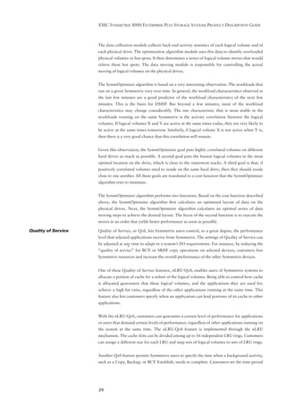 EMC SYMMETRIX 8000 ENTERPRISE PLUS STORAGE SYSTEMS PRODUCT DESCRIPTION GUIDE



                     The data collection module collects back-end activity statistics of each logical volume and of
                     each physical drive. The optimization algorithm module uses this data to identify overloaded
                     physical volumes or hot spots. It then determines a series of logical volume moves that would
                     relieve these hot spots. The data moving module is responsible for controlling the actual
                     moving of logical volumes on the physical drives.


                     The SymmOptimizer algorithm is based on a very interesting observation. The workloads that
                     run on a given Symmetrix vary over time. In general, the workload characteristics observed in
                     the last few minutes are a good predictor of the workload characteristics of the next few
                     minutes. This is the basis for DMSP. But beyond a few minutes, most of the workload
                     characteristics may change considerably. The one characteristic that is most stable in the
                     workloads running on the same Symmetrix is the activity correlation between the logical
                     volumes. If logical volumes X and Y are active at the same times today, they are very likely to
                     be active at the same times tomorrow. Similarly, if logical volume X is not active when Y is,
                     then there is a very good chance that this correlation will remain.


                     Given this observation, the SymmOptimizer goal puts highly correlated volumes on different
                     hard drives as much as possible. A second goal puts the busiest logical volumes in the most
                     optimal location on the drive, which is close to the outermost tracks. A third goal is that, if
                     positively correlated volumes need to reside on the same hard drive, then they should reside
                     close to one another. All these goals are translated to a cost function that the SymmOptimizer
                     algorithm tries to minimize.


                     The SymmOptimizer algorithm performs two functions. Based on the cost function described
                     above, the SymmOptimizer algorithm ﬁrst calculates an optimized layout of data on the
                     physical drives. Next, the SymmOptimizer algorithm calculates an optimal series of data
                     moving steps to achieve the desired layout. The focus of the second function is to execute the
                     moves in an order that yields better performance as soon as possible.

Quality of Service   Quality of Service, or QoS, lets Symmetrix users control, to a great degree, the performance
                     level that selected applications receive from Symmetrix. The settings of Quality of Service can
                     be adjusted at any time to adapt to a system’s I/O requirements. For instance, by reducing the
                     “quality of service” for BCV or SRDF copy operations on selected devices, customers free
                     Symmetrix resources and increase the overall performance of the other Symmetrix devices.


                     One of these Quality of Service features, nLRU-QoS, enables users of Symmetrix systems to
                     allocate a portion of cache for a subset of the logical volumes. Being able to control how cache
                     is allocated guarantees that these logical volumes, and the applications they are used for,
                     achieve a high hit ratio, regardless of the other applications running at the same time. This
                     feature also lets customers specify when an application can lend portions of its cache to other
                     applications.


                     With the nLRU-QoS, customers can guarantee a certain level of performance for applications
                     or users that demand certain levels of performance, regardless of other applications running on
                     the system at the same time. The nLRU-QoS feature is implemented through the nLRU
                     mechanism. The cache slots can be divided among up to 16 independent LRU rings. Customers
                     can assign a different size for each LRU and map sets of logical volumes to sets of LRU rings.


                     Another QoS feature permits Symmetrix users to specify the time when a background activity,
                     such as a Copy, Backup, or BCV Establish, needs to complete. Customers set the time period




                     24
 