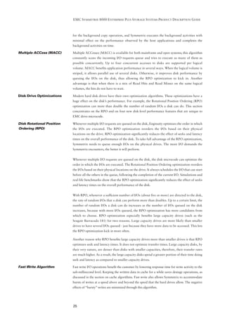 EMC SYMMETRIX 8000 ENTERPRISE PLUS STORAGE SYSTEMS PRODUCT DESCRIPTION GUIDE



                           for the background copy operation, and Symmetrix executes the background activities with
                           minimal effect on the performance observed by the host applications and completes the
                           background activities on time.

Multiple ACCess (MACC)     Multiple ACCesses (MACC) is available for both mainframe and open systems; this algorithm
                           constantly scans the incoming I/O requests queue and tries to execute as many of them as
                           possible concurrently. Up to four concurrent accesses to disks are supported per logical
                           volume. MACC beneﬁts application performance in several ways. When the logical volume is
                           striped, it allows parallel use of several disks. Otherwise, it improves disk performance by
                           queuing the I/Os on the disk, thus allowing the RPO optimization to kick in. Another
                           advantage is that when there is a mix of Read Hits and Read Misses on the same logical
                           volumes, the hits do not have to wait.

Disk Drive Optimizations   Modern hard disk drives have their own optimization algorithms. These optimizations have a
                           huge effect on the disk’s performance. For example, the Rotational Position Ordering (RPO)
                           optimization can more than double the number of random I/Os a disk can do. This section
                           concentrates on the RPO and on four new disk-level performance features that are unique to
                           EMC drive microcode.

Disk Rotational Position   Whenever multiple I/O requests are queued on the disk, Enginuity optimizes the order in which
Ordering (RPO)             the I/Os are executed. The RPO optimization reorders the I/Os based on their physical
                           locations on the drive. RPO optimization signiﬁcantly reduces the effect of seeks and latency
                           times on the overall performance of the disk. To take full advantage of the RPO optimization,
                           Symmetrix needs to queue enough I/Os on the physical drives. The more I/O demands the
                           Symmetrix encounters, the better it will perform.


                           Whenever multiple I/O requests are queued on the disk, the disk microcode can optimize the
                           order in which the I/Os are executed. The Rotational Position Ordering optimization reorders
                           the I/Os based on their physical locations on the drive. It always schedules the I/O that can start
                           before all the others in the queue, following the completion of the current I/O. Simulations and
                           real-life benchmarks show that the RPO optimization signiﬁcantly reduces the effect of seeks
                           and latency times on the overall performance of the disk.


                           With RPO, whenever a sufﬁcient number of I/Os (about ﬁve or more) are directed to the disk,
                           the rate of random I/Os that a disk can perform more than doubles. Up to a certain limit, the
                           number of random I/Os a disk can do increases as the number of I/Os queued on the disk
                           increases, because with more I/Os queued, the RPO optimization has more candidates from
                           which to choose. RPO optimization especially beneﬁts large capacity drives (such as the
                           Seagate Barracuda 181) for two reasons. Large capacity drives are more likely than smaller
                           drives to have several I/Os queued - just because they have more data to be accessed. This lets
                           the RPO optimization kick in more often.

                           Another reason why RPO beneﬁts large capacity drives more than smaller drives is that RPO
                           optimizes seek and latency times. It does not optimize transfer times. Large capacity disks, by
                           their very nature, are denser than disks with smaller capacities, therefore, their transfer rates
                           are much higher. As a result, the large capacity disks spend a greater portion of their time doing
                           seek and latency as compared to smaller capacity drives.

Fast Write Algorithm       Fast write I/O operations beneﬁt the customer by lowering response time for write activity to the
                           sub-millisecond level. Keeping the written data in cache for a while saves destage operations, as
                           discussed in the section on cache algorithms. Fast write also allows Symmetrix to accommodate
                           bursts of writes at a speed above and beyond the speed that the hard drives allow. The negative
                           effects of “bursty” writes are minimized through this algorithm.




                           25
 