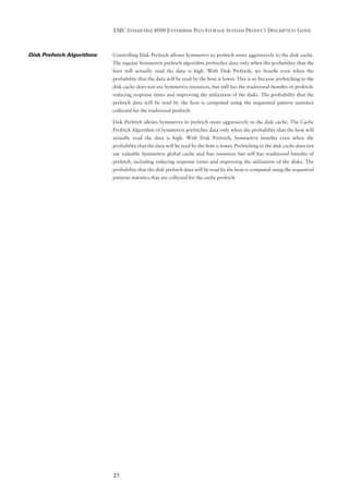 EMC SYMMETRIX 8000 ENTERPRISE PLUS STORAGE SYSTEMS PRODUCT DESCRIPTION GUIDE



Disk Prefetch Algorithms   Controlling Disk Prefetch allows Symmetrix to prefetch more aggressively to the disk cache.
                           The regular Symmetrix prefetch algorithm prefetches data only when the probability that the
                           host will actually read the data is high. With Disk Prefetch, we beneﬁt even when the
                           probability that the data will be read by the host is lower. This is so because prefetching to the
                           disk cache does not use Symmetrix resources, but still has the traditional beneﬁts of prefetch:
                           reducing response times and improving the utilization of the disks. The probability that the
                           prefetch data will be read by the host is computed using the sequential pattern statistics
                           collected for the traditional prefetch.

                           Disk Prefetch allows Symmetrix to prefetch more aggressively to the disk cache. The Cache
                           Prefetch Algorithm of Symmetrix prefetches data only when the probability that the host will
                           actually read the data is high. With Disk Prefetch, Symmetrix beneﬁts even when the
                           probability that the data will be read by the host is lower. Prefetching to the disk cache does not
                           use valuable Symmetrix global cache and bus resources but still has traditional beneﬁts of
                           prefetch, including reducing response times and improving the utilization of the disks. The
                           probability that the disk prefetch data will be read by the host is computed using the sequential
                           patterns statistics that are collected for the cache prefetch.




                           27
 