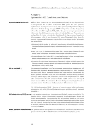 EMC SYMMETRIX 8000 ENTERPRISE PLUS STORAGE SYSTEMS PRODUCT DESCRIPTION GUIDE




                                     Chapter 3
                                     Symmetrix 8000 Data Protection Options

Symmetrix Data Protection            EMC has chosen to enhance the basic RAID level deﬁnitions in each of the three implementations
                                     of data protection that are offered for Symmetrix 8000 systems. The EMC Symmetrix
                                     implementations of data protection are able to exploit Symmetrix intelligent functionality that
                                     differentiates the EMC offerings from typical RAID offerings. Users can select the protection
                                     schemes they desire-Mirroring, Parity RAID, SRDF, and/or dynamic sparing-to optimize the best
                                     relationships of availability, performance, and cost for individual data sets. These options are
                                     conﬁgurable at the physical volume level, so that different levels of protection can be applied to
                                     different data sets within the same Symmetrix 8000 system. This unique ﬂexibility allows the
                                     customer to maintain the lowest possible costs in relation to the necessary levels of performance
                                     and data availability.

                                     • Mirroring (RAID 1)-provides the highest level of performance and availability for all mission-
                                      critical and business-critical applications by maintaining a duplicate copy of volumes on two disk
                                      devices.

                                     • Parity RAID (RAID S)-offers more usable capacity than a mirrored system containing the same
                                      number of disk drives through performance-enhanced parity-based data protection.

                                     • Symmetrix Remote Data Facility (SRDF)-a system-based version of real-time mirroring between
                                      multiple Symmetrix systems that can include remote and multiple sites.

                                     • Symmetrix offers a Dynamic Sparing option, which reserves volumes as standby spares. This
                                      option increases data availability without impacting performance and can be used in conjunction
                                      with Mirroring, Parity RAID, or SRDF.

Mirroring (RAID 1)                   Mirroring provides the highest level of performance and availability for all mission-critical and
                                     business-critical applications. Mirroring maintains a duplicate copy of each logical volume on
                                     two physical disk devices. Symmetrix maintains these copies internally, transparent to the
                                     host(s), by writing all modiﬁed data to both devices. Symmetrix designates two logical volumes
                                     residing on different physical disks as a mirrored pair-one volume being mirror-1 (M1) and the
                                     other volume mirror-2 (M2). The host(s) view the M1 and M2 volumes as the same logical
                                     volume because each has the same address. To ensure the highest availability, each volume is
                                     attached to separate Disk Directors, which are attached to different memory buses.


                                     The EMC implementation of RAID 1 Mirroring on Symmetrix systems includes performance
                                     enhancements such as DMSP, beyond the high-performance capabilities normally associated
                                     with RAID 1.

Write Operations with Mirroring A write operation to any mirrored volume is executed identically to a non-mirrored write. The
                                     Channel Director presents Channel End/Device End to the host after data is written and
                                     veriﬁed in global memory. The Disk Directors then asynchronously destage the data to each
                                     drive of the mirrored pair of drives. As such, Mirroring on Symmetrix exploits the 100 percent
                                     fast write capability, and the application does not incur additional time associated with having
                                     to physically perform two disk write I/Os (one to each drive of the mirrored pair) as is normally
                                     associated with RAID 1.

Read Operations with Mirroring The Symmetrix performance algorithms for read operations in mirrored pairs offer three service
                                     policies to best balance the use of the Symmetrix architecture: interleave; split; and dynamic.




                                     28
 