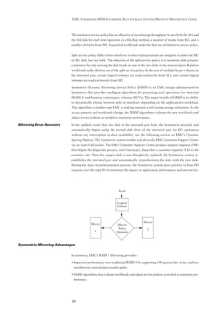 EMC SYMMETRIX 8000 ENTERPRISE PLUS STORAGE SYSTEMS PRODUCT DESCRIPTION GUIDE



                            The interleave service policy has an objective of maximizing throughput. It uses both the M1 and
                            the M2 disk for each read operation in a ﬂip-ﬂop method, a number of tracks from M1, and a
                            number of tracks from M2. Sequential workloads make the best use of interleave service policy.


                            Split service policy differs from interleave in that read operations are assigned to either the M1
                            or M2 disk, but not both. The objective of the split service policy is to minimize disk actuator
                            contention by only moving the disk heads on one of the two disks in the mirrored pair. Random
                            workloads make the best use of the split service policy. In the case of multiple hyper-volumes in
                            the mirrored pair, certain logical volumes are read exclusively from M1, and certain logical
                            volumes are read exclusively from M2.

                            Symmetrix Dynamic Mirroring Service Policy (DMSP) is an EMC-unique enhancement to
                            Symmetrix that provides intelligent algorithms for processing read operations for mirrored
                            (RAID 1) and business continuance volumes (BCVs). The major beneﬁt of DMSP is its ability
                            to dynamically choose between split or interleave depending on the application’s workload.
                            This algorithm is another step EMC is making towards a self-tuning storage subsystem. As the
                            access patterns and workloads change, the DMSP algorithms evaluate the new workloads and
                            adjust service policies as needed to maximize performance.

Mirroring Error Recovery    In the unlikely event that one disk in the mirrored pair fails, the Symmetrix instantly and
                            automatically begins using the second disk drive of the mirrored pair for I/O operations
                            without any interruption in data availability (see the following section on EMC’s Dynamic
                            Sparing Option). The Symmetrix system notiﬁes and alerts the EMC Customer Support Center
                            via an Auto-Call action. The EMC Customer Support Center product support engineer (PSE)
                            then begins the diagnostic process, and if necessary, dispatches a customer engineer (CE) to the
                            customer site. Once the suspect disk is non-disruptively replaced, the Symmetrix system re-
                            establishes the mirrored pair and automatically resynchronizes the data with the new disk.
                            During the data resynchronization process, the Symmetrix system gives priority to host I/O
                            requests over the copy I/O to minimize the impact on application performance and user service.




                                                                Read


                                                               Logical
                                                               Volume




                                                                                   Mirror
                                           Mirror             Mirror
                                                               Policy                 2
                                             1                Decision



Symmetrix Mirroring Advantages


                            In summary, EMC’s RAID 1 Mirroring provides:

                            • Improved performance over traditional RAID 1 by supporting 100 percent fast write, and two
                             simultaneous internal data transfer paths.

                            • DMSP algorithms that evaluate workloads and adjust service policies as needed to maximize per-
                             formance.




                            29
 