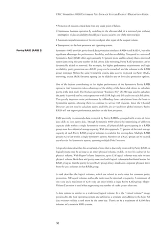 EMC SYMMETRIX 8000 ENTERPRISE PLUS STORAGE SYSTEMS PRODUCT DESCRIPTION GUIDE



                       • Protection of mission-critical data from any single point of failure.

                       • Continuous business operation by switching to the alternate disk of a mirrored pair without
                        interruption to data availability should loss of access occur to one of the mirrored pair.

                       • Automatic resynchronization of the mirrored pair after repair of the suspect volume.

                       • Transparency to the host processor and operating system.

Parity RAID (RAID S)   Symmetrix 8000 provides parity-based data protection similar to RAID 4 and RAID 5, but with
                       signiﬁcant advantages for performance, ﬂexibility, and data availability. Compared to a mirrored
                       Symmetrix, Parity RAID offers approximately 33 percent more usable capacity than a mirrored
                       system containing the same number of disk drives. Like mirroring, Parity RAID protection can be
                       dynamically added or removed. For example, for higher performance requirements and high
                       availability, parity protection on a RAID group can be turned off and the volumes in the RAID
                       group mirrored. Within the same Symmetrix system, data can be protected via Parity RAID,
                       mirroring, and/or SRDF. Dynamic sparing can be added to any of these data protection options.


                       One of the factors contributing to the higher performance of the Symmetrix Parity RAID
                       option is that Symmetrix takes advantage of the ability of the latest disk drives to calculate
                       parity at the disk itself. The Boolean operation “Exclusive Or” (XOR) logic used to calculate
                       the parity is carried out by a microprocessor with XOR logic and disk cache on each disk drive.
                       This greatly improves write performance by ofﬂoading these calculations from the host or
                       Symmetrix system, allowing them to continue to service I/O requests. Since the Channel
                       Directors do not need to calculate parity, and I/Os are serviced from global memory, Parity
                       RAID will not impose performance penalties on the host processor.


                       EMC currently recommends data protected by Parity RAID be grouped with a ratio of three
                       data disks to one parity disk. Though Symmetrix 8000 allows the intermixing of different
                       capacity disks within a single Symmetrix system, all physical disks participating in a RAID
                       group must have identical storage capacity. With this approach, 75 percent of the total storage
                       capacity of each Parity RAID group of volumes is available for storing data. Multiple RAID
                       groups may exist within a single Symmetrix system. Members of a RAID group can be located
                       anywhere in the Symmetrix system, spanning multiple Disk Directors.


                       A logical volume describes the actual unit of data that is discretely protected by Parity RAID. A
                       logical volume may be as large as an entire physical volume, or disk, or may be a subset of the
                       physical volume. With Hyper-Volume Extension, up to 128 logical volumes may exist on one
                       physical volume. Both data and parity associated with logical volumes is distributed across the
                       RAID group so that the parity for any RAID group always resides on a separate physical drive
                       from the data volumes in that RAID group.


                       A rank describes the logical volumes, which are related to each other for common parity
                       protection. All logical volumes within the rank must be identical in capacity. A minimum of
                       one rank and a maximum of 128 ranks can exist within a single Parity RAID group. Hyper-
                       Volume Extension is used when supporting any number of ranks greater than one.


                       A data volume is similar to a traditional logical volume. It is the “virtual volume” image
                       presented to the host operating system and deﬁned as a separate unit address to the host. All
                       data volumes within a rank must be the same size. There can be a maximum of 8,000 data
                       volumes in Symmetrix 8000 systems.




                       30
 