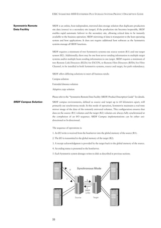 EMC SYMMETRIX 8000 ENTERPRISE PLUS STORAGE SYSTEMS PRODUCT DESCRIPTION GUIDE



Symmetrix Remote       SRDF is an online, host-independent, mirrored data storage solution that duplicates production
Data Facility          site data (source) to a secondary site (target). If the production site becomes inoperable, SRDF
                       enables rapid automatic failover to the secondary site, allowing critical data to be instantly
                       available to the business operation. SRDF mirroring of data is transparent to the host operating
                       system and host applications. It does not require additional host software as the Symmetrix
                       systems manage all SRDF functions.


                       SRDF requires a minimum of two Symmetrix systems-one source system (R1) and one target
                       system (R2). Additionally, there may be one host server sending information to multiple target
                       systems and/or multiple hosts sending information to one target. SRDF requires a minimum of
                       two Remote Link Directors (RLDs) for ESCON, or Remote Fibre Directors (RFDs) for Fibre
                       Channel, to be installed in both Symmetrix systems, source and target, for path redundancy.


                       SRDF offers differing solutions to meet all business needs:

                       Campus solution

                       Extended distance solution

                       Adaptive copy solution


                       Please refer to the “Symmetrix Remote Data Facility (SRDF) Product Description Guide” for details.

SRDF Campus Solution   SRDF campus environments, deﬁned as source and target up to 60 kilometers apart, will
                       primarily use synchronous mode. In this mode of operation, Symmetrix maintains a real-time
                       mirror image of the data of the remotely mirrored volumes. This conﬁguration ensures that
                       data on the source (R1) volumes and the target (R2) volumes are always fully synchronized at
                       the completion of an I/O sequence. SRDF Campus implementations can be either uni-
                       directional or bi-directional.


                       The sequence of operations is:

                       1. An I/O write is received from the host/server into the global memory of the source (R1).

                       2. The I/O is transmitted to the global memory of the target (R2).

                       3. A receipt acknowledgment is provided by the target back to the global memory of the source.

                       4. An ending status is presented to the host/server.

                       5. Each Symmetrix system destages writes to disk as described in previous sections.




                                          4
                                                  Synchronous Mode



                                      1                      3



                                                            2
                                                           SRDF
                                                           Links

                                                Source              Target




                       33
 
