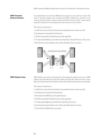 EMC SYMMETRIX 8000 ENTERPRISE PLUS STORAGE SYSTEMS PRODUCT DESCRIPTION GUIDE



SRDF Extended        In extended distance environments, SRDF primarily operates in semi-synchronous mode. This
Distance Solution    mode of operation supports only uni-directional SRDF conﬁgurations, and data on the
                     remotely mirrored volumes is always synchronized between the source (R1) volume and the
                     target (R2) volume prior to initiating the next write operation to these volumes.


                     The sequence of operations is:

                     1. An I/O write is received from the host/server into the global memory of the source (R1).

                     2. An ending status is presented to the host/server.

                     3. The I/O is transmitted to the global memory of the target (R2).

                     4. A receipt acknowledgment is provided by the target back to the global memory of the source.

                     5. Each Symmetrix system destages writes to disk as described in previous sections.




                                            2
                                                Semi-Synchronous Mode



                                        1                     4



                                                             3
                                                            SRDF
                                                            Links

                                                 Source             Target




SRDF Adaptive Copy   SRDF adaptive copy mode is used primarily for data migrations and data center moves. SRDF
                     adaptive copy mode allows the source (R1) volumes and target (R2) volumes to be few or many
                     I/Os out of synchronization. The number of tracks out of synchronization (skew) is user selectable.


                     The sequence of operations is:

                     1. An I/O write is received from the host/server into the global memory of the source (R1).

                     2. An ending status is presented to the host/server.

                     3. I/O is placed in the SRDF queue in R1 global memory.

                     4. The I/O is transmitted to the global memory of the target (R2).

                     5. A receipt acknowledgment is provided by the target back to the source.

                     6. Each Symmetrix system destages writes to disk as described in previous sections.

                     7. The next I/O in the SRDF queue is processed.




                     34
 
