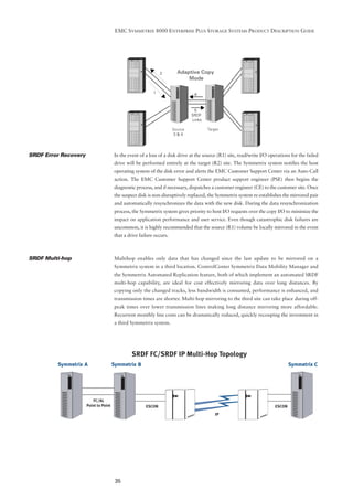 EMC SYMMETRIX 8000 ENTERPRISE PLUS STORAGE SYSTEMS PRODUCT DESCRIPTION GUIDE




                                              2        Adaptive Copy
                                                           Mode

                                          1
                                                               6



                                                               5
                                                              SRDF
                                                              Links

                                                     Source           Target
                                                      3&4




SRDF Error Recovery   In the event of a loss of a disk drive at the source (R1) site, read/write I/O operations for the failed
                      drive will be performed entirely at the target (R2) site. The Symmetrix system notiﬁes the host
                      operating system of the disk error and alerts the EMC Customer Support Center via an Auto-Call
                      action. The EMC Customer Support Center product support engineer (PSE) then begins the
                      diagnostic process, and if necessary, dispatches a customer engineer (CE) to the customer site. Once
                      the suspect disk is non-disruptively replaced, the Symmetrix system re-establishes the mirrored pair
                      and automatically resynchronizes the data with the new disk. During the data resynchronization
                      process, the Symmetrix system gives priority to host I/O requests over the copy I/O to minimize the
                      impact on application performance and user service. Even though catastrophic disk failures are
                      uncommon, it is highly recommended that the source (R1) volume be locally mirrored in the event
                      that a drive failure occurs.



SRDF Multi-hop        Multihop enables only data that has changed since the last update to be mirrored on a
                      Symmetrix system in a third location. ControlCenter Symmetrix Data Mobility Manager and
                      the Symmetrix Automated Replication feature, both of which implement an automated SRDF
                      multi-hop capability, are ideal for cost effectively mirroring data over long distances. By
                      copying only the changed tracks, less bandwidth is consumed, performance is enhanced, and
                      transmission times are shorter. Multi-hop mirroring to the third site can take place during off-
                      peak times over lower transmission lines making long distance mirroring more affordable.
                      Recurrent monthly line costs can be dramatically reduced, quickly recouping the investment in
                      a third Symmetrix system.




                      35
 