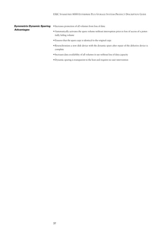 EMC SYMMETRIX 8000 ENTERPRISE PLUS STORAGE SYSTEMS PRODUCT DESCRIPTION GUIDE



Symmetrix Dynamic Sparing   • Increases protection of all volumes from loss of data
Advantages
                            • Automatically activates the spare volume without interruption prior to loss of access of a poten-
                             tially failing volume

                            • Ensures that the spare copy is identical to the original copy

                            • Resynchronizes a new disk device with the dynamic spare after repair of the defective device is
                             complete

                            • Increases data availability of all volumes in use without loss of data capacity

                            • Dynamic sparing is transparent to the host and requires no user intervention




                            37
 