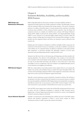 EMC SYMMETRIX 8000 ENTERPRISE PLUS STORAGE SYSTEMS PRODUCT DESCRIPTION GUIDE




                          Chapter 4
                          Symmetrix Reliability, Availability, and Serviceability
                          (RAS) Features

EMC Design and            EMC’s design philosophy has always been to design-in maximum reliability and then to
Maintenance Philosophy    implement the design with the most reliable components available. This philosophy continues
                          with the Symmetrix 8000-series Enterprise Plus Storage products. The goal for Symmetrix
                          products is to address all possible aspects of systems operation that contribute to providing
                          continuous data availability to allow continuous business operation. Once the design and
                          component selection are complete, the reliability focus continues with Design Veriﬁcation
                          Testing (DVT), Highly Accelerated Life Testing (HALT), and Ongoing Reliability Testing
                          (ORT) to assure customers of an inherently highly reliable product at all times. EMC also
                          employs extensive leading-edge Environmental Stress Screening (ESS) techniques to detect
                          possible early life component failures well before any Symmetrix system is delivered to the
                          customer site.


                          Building upon this foundation of designed-in reliability and highly reliable components, the
                          architecture of the Symmetrix focuses on redundancy, so that data availability is assured even
                          in the unlikely case of a component failure. In addition to redundancy in data paths and data
                          path components, as previously described, this philosophy continues in all the major
                          operational units, providing backup should a component failure occur.


                          Symmetrix has full state-of-the-art self-monitoring, self-diagnosing, and where possible, self-
                          repairing algorithms. The objective of this philosophy is the avoidance of user-observable
                          errors. Symmetrix will actively identify internal temporary errors that could potentially lead to
                          any type of user-observable hard failure and attempt to correct them prior to data being
                          unavailable to a user or an application. This error avoidance is accomplished through a process
                          of error detection, error logging, and notiﬁcation.

EMC Remote Support        EMC has a long tradition of providing seamless remote support where we can maintain the
                          health of our systems and troubleshoot them as needed with experts throughout EMC. The
                          evolution of the technologies employed in EMC’s remote support has continuously evolved and
                          improved over time to provide rich diagnostic support functionality.


                          Typically a remote maintenance session is initiated by a Symmetrix call home. The call home is
                          an automatic event that is initiated when the Symmetrix service processor detects a condition
                          that meets the guidelines established by EMC Engineering for warranting further investigation.
                          SymmRemote instructs the service processor to call an EMC Customer Support Center. The
                          call is answered by an auto-attendant. Call detail ﬁles do not contain any customer data.


                          Once the EMC remote support center analyzes the call detail ﬁle and determines the best course
                          of action, and only if additional investigation is required, an EMC Customer Service,
                          Engineering, or Systems Engineering professional is instructed to connect to the designated
                          Symmetrix and pursue diagnosis and remedy.

Secure Network (SymmIP)   SymmIP is an infrastructure and methodology that combines the power of the EMC support
                          network with hardware components to deliver a secure private conduit for remote
                          maintenance activities or trafﬁc to protect the customer environment.




                          38
 