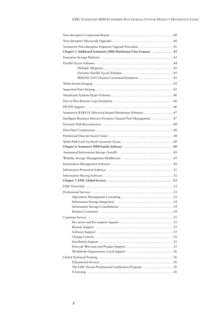 EMC SYMMETRIX 8000 ENTERPRISE PLUS STORAGE SYSTEMS PRODUCT DESCRIPTION GUIDE



Non-disruptive Component Repair . . . . . . . . . . . . . . . . . . . . . . . . . . . . . . . . . . . . . .40
Non-disruptive Microcode Upgrades . . . . . . . . . . . . . . . . . . . . . . . . . . . . . . . . . . . . .40
Symmetrix Non-disruptive Enginuity Upgrade Procedure . . . . . . . . . . . . . . . . . . . . .41
Chapter 5: Additional Symmetrix 8000 Mainframe-Class Features . . . . . . . . . . . . .43
Enterprise Storage Platform . . . . . . . . . . . . . . . . . . . . . . . . . . . . . . . . . . . . . . . . . . .43
Parallel Access Volumes . . . . . . . . . . . . . . . . . . . . . . . . . . . . . . . . . . . . . . . . . . . . . .44
               Multiple Allegiance . . . . . . . . . . . . . . . . . . . . . . . . . . . . . . . . . . . . . . . . . .45
               Dynamic Parallel Access Volumes . . . . . . . . . . . . . . . . . . . . . . . . . . . . . . .45
               IBM ESS 2105 Channel Command Emulation . . . . . . . . . . . . . . . . . . . . .45
Multi-System Imaging . . . . . . . . . . . . . . . . . . . . . . . . . . . . . . . . . . . . . . . . . . . . . . . .45
Sequential Data Striping . . . . . . . . . . . . . . . . . . . . . . . . . . . . . . . . . . . . . . . . . . . . . . .45
Mainframe Systems Hyper-Volumes . . . . . . . . . . . . . . . . . . . . . . . . . . . . . . . . . . . . .46
Peer-to-Peer Remote Copy Emulation . . . . . . . . . . . . . . . . . . . . . . . . . . . . . . . . . . . .46
FICON Support . . . . . . . . . . . . . . . . . . . . . . . . . . . . . . . . . . . . . . . . . . . . . . . . . . . . .46
Symmetrix RAID 10 (Mirrored Striped Mainframe Volumes) . . . . . . . . . . . . . . . . . .47
Intelligent Resource Director Dynamic Channel Path Management . . . . . . . . . . . . .47
Dynamic Path Reconnection . . . . . . . . . . . . . . . . . . . . . . . . . . . . . . . . . . . . . . . . . . .48
Host Data Compression . . . . . . . . . . . . . . . . . . . . . . . . . . . . . . . . . . . . . . . . . . . . . . .48
Partitioned Data Set Search Assist . . . . . . . . . . . . . . . . . . . . . . . . . . . . . . . . . . . . . . .48
Multi-Path Lock Facility/Concurrent Access . . . . . . . . . . . . . . . . . . . . . . . . . . . . . . .48
Chapter 6: Symmetrix 8000 Family Software . . . . . . . . . . . . . . . . . . . . . . . . . . . . . .49
Automated Information Storage (AutoIS) . . . . . . . . . . . . . . . . . . . . . . . . . . . . . . . . .49
WideSky Storage Management Middleware . . . . . . . . . . . . . . . . . . . . . . . . . . . . . . .49
Information Management Software . . . . . . . . . . . . . . . . . . . . . . . . . . . . . . . . . . . . . .49
Information Protection Software . . . . . . . . . . . . . . . . . . . . . . . . . . . . . . . . . . . . . . . .51
Information Sharing Software . . . . . . . . . . . . . . . . . . . . . . . . . . . . . . . . . . . . . . . . . .52
Chapter 7: EMC Global Services . . . . . . . . . . . . . . . . . . . . . . . . . . . . . . . . . . . . . . . .53
EMC Powerlink . . . . . . . . . . . . . . . . . . . . . . . . . . . . . . . . . . . . . . . . . . . . . . . . . . . . .53
Professional Services . . . . . . . . . . . . . . . . . . . . . . . . . . . . . . . . . . . . . . . . . . . . . . . . .53
         Operations Management Consulting . . . . . . . . . . . . . . . . . . . . . . . . . . . . . . .53
         Information Storage Integration . . . . . . . . . . . . . . . . . . . . . . . . . . . . . . . . . . .54
         Information Storage Consolidation . . . . . . . . . . . . . . . . . . . . . . . . . . . . . . . . .54
         Business Continuity . . . . . . . . . . . . . . . . . . . . . . . . . . . . . . . . . . . . . . . . . . . .54
Customer Service . . . . . . . . . . . . . . . . . . . . . . . . . . . . . . . . . . . . . . . . . . . . . . . . . . . .55
         Pro-active and Pre-emptive Support . . . . . . . . . . . . . . . . . . . . . . . . . . . . . . . .55
         Remote Support . . . . . . . . . . . . . . . . . . . . . . . . . . . . . . . . . . . . . . . . . . . . . . .55
         Software Support . . . . . . . . . . . . . . . . . . . . . . . . . . . . . . . . . . . . . . . . . . . . . .55
         Change Control . . . . . . . . . . . . . . . . . . . . . . . . . . . . . . . . . . . . . . . . . . . . . . . .55
         Installation Support . . . . . . . . . . . . . . . . . . . . . . . . . . . . . . . . . . . . . . . . . . . . .55
         Post-sale Warranty and Product Support . . . . . . . . . . . . . . . . . . . . . . . . . . . . .55
         Worldwide Organization, Local Support . . . . . . . . . . . . . . . . . . . . . . . . . . . .56
Global Technical Training . . . . . . . . . . . . . . . . . . . . . . . . . . . . . . . . . . . . . . . . . . . . .56
         Educational Services . . . . . . . . . . . . . . . . . . . . . . . . . . . . . . . . . . . . . . . . . . . .56
         The EMC Proven Professional Certiﬁcation Program . . . . . . . . . . . . . . . . . . .56
         E-learning . . . . . . . . . . . . . . . . . . . . . . . . . . . . . . . . . . . . . . . . . . . . . . . . . . . .56




          3
 