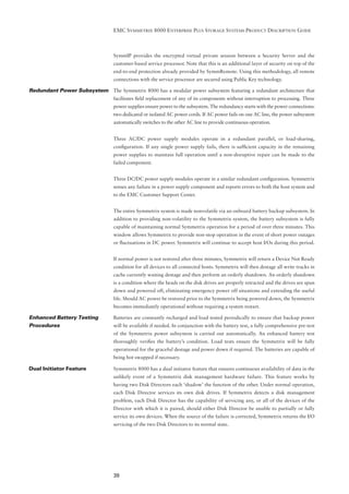 EMC SYMMETRIX 8000 ENTERPRISE PLUS STORAGE SYSTEMS PRODUCT DESCRIPTION GUIDE



                                 SymmIP provides the encrypted virtual private session between a Security Server and the
                                 customer-based service processor. Note that this is an additional layer of security on top of the
                                 end-to-end protection already provided by SymmRemote. Using this methodology, all remote
                                 connections with the service processor are secured using Public Key technology.

Redundant Power Subsystem The Symmetrix 8000 has a modular power subsystem featuring a redundant architecture that
                                 facilitates ﬁeld replacement of any of its components without interruption to processing. Three
                                 power supplies ensure power to the subsystem. The redundancy starts with the power connections:
                                 two dedicated or isolated AC power cords. If AC power fails on one AC line, the power subsystem
                                 automatically switches to the other AC line to provide continuous operation.


                                 Three AC/DC power supply modules operate in a redundant parallel, or load-sharing,
                                 conﬁguration. If any single power supply fails, there is sufﬁcient capacity in the remaining
                                 power supplies to maintain full operation until a non-disruptive repair can be made to the
                                 failed component.


                                 Three DC/DC power supply modules operate in a similar redundant conﬁguration. Symmetrix
                                 senses any failure in a power supply component and reports errors to both the host system and
                                 to the EMC Customer Support Center.


                                 The entire Symmetrix system is made nonvolatile via an onboard battery backup subsystem. In
                                 addition to providing non-volatility to the Symmetrix system, the battery subsystem is fully
                                 capable of maintaining normal Symmetrix operation for a period of over three minutes. This
                                 window allows Symmetrix to provide non-stop operation in the event of short power outages
                                 or ﬂuctuations in DC power. Symmetrix will continue to accept host I/Os during this period.


                                 If normal power is not restored after three minutes, Symmetrix will return a Device Not Ready
                                 condition for all devices to all connected hosts. Symmetrix will then destage all write tracks in
                                 cache currently waiting destage and then perform an orderly shutdown. An orderly shutdown
                                 is a condition where the heads on the disk drives are properly retracted and the drives are spun
                                 down and powered off, eliminating emergency power off situations and extending the useful
                                 life. Should AC power be restored prior to the Symmetrix being powered down, the Symmetrix
                                 becomes immediately operational without requiring a system restart.

Enhanced Battery Testing         Batteries are constantly recharged and load tested periodically to ensure that backup power
Procedures                       will be available if needed. In conjunction with the battery test, a fully comprehensive pre-test
                                 of the Symmetrix power subsystem is carried out automatically. An enhanced battery test
                                 thoroughly veriﬁes the battery’s condition. Load tests ensure the Symmetrix will be fully
                                 operational for the graceful destage and power down if required. The batteries are capable of
                                 being hot swapped if necessary.

Dual Initiator Feature           Symmetrix 8000 has a dual initiator feature that ensures continuous availability of data in the
                                 unlikely event of a Symmetrix disk management hardware failure. This feature works by
                                 having two Disk Directors each ‘shadow’ the function of the other. Under normal operation,
                                 each Disk Director services its own disk drives. If Symmetrix detects a disk management
                                 problem, each Disk Director has the capability of servicing any, or all of the devices of the
                                 Director with which it is paired, should either Disk Director be unable to partially or fully
                                 service its own devices. When the source of the failure is corrected, Symmetrix returns the I/O
                                 servicing of the two Disk Directors to its normal state.




                                 39
 