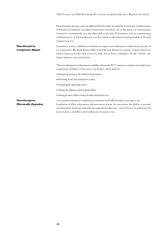 EMC SYMMETRIX 8000 ENTERPRISE PLUS STORAGE SYSTEMS PRODUCT DESCRIPTION GUIDE



                     Dual initiation also provides an additional level of data availability in mirrored conﬁgurations.
                     Normally, if Symmetrix is unable to read from, or write to one of the disks in a mirrored pair,
                     Symmetrix automatically uses the other disk in the pair. If Symmetrix fails to communicate
                     with that device, it will transfer access to the volume to the alternate path provided by the dual
                     initiator function.

Non-disruptive       Symmetrix, with its redundant architecture, supports non-disruptive replacement of many of
Component Repair     its components. The Field Replaceable Units (FRUs) of Symmetrix include: Channel Directors,
                     Global Memory Cards, Disk Directors, disk drives, Power Modules (AC/AC, AC/DC, AC
                     input), batteries, and cooling fans.


                     This non-disruptive replacement capability allows the EMC customer engineer to install a new
                     component, initialize it if necessary, and bring it online without:

                     • Disrupting access to the affected data volume

                     • Powering down the Symmetrix system

                     • Stopping the operating system

                     • Taking the affected channel path ofﬂine

                     • Taking devices ofﬂine (except for the affected device)

Non-disruptive       As customers continue to implement Symmetrix and EMC Enterprise Storage as the
Microcode Upgrades   foundation of their information infrastructures across the enterprises, the ability to provide
                     non-disruptive hardware and software upgrades has become a critical feature to achieving 100
                     percent data availability and providing true business value.




                     40
 