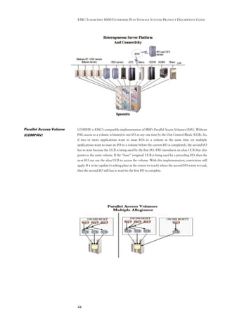EMC SYMMETRIX 8000 ENTERPRISE PLUS STORAGE SYSTEMS PRODUCT DESCRIPTION GUIDE




Parallel Access Volume   COMPAV is EMC’s compatible implementation of IBM’s Parallel Access Volumes (PAV). Without
(COMPAV)                 PAV, access to a volume is limited to one I/O at any one time by the Unit Control Block (UCB). So,
                         if two or more applications want to issue I/Os to a volume at the same time (or multiple
                         applications want to issue an I/O to a volume before the current I/O is completed), the second I/O
                         has to wait because the UCB is being used by the ﬁrst I/O. PAV introduces an alias UCB that also
                         points to the same volume. If the “base” (original) UCB is being used by a preceding I/O, then the
                         next I/O can use the alias UCB to access the volume. With this implementation, restrictions still
                         apply. If a write (update) is taking place at the extent (or track) where the second I/O wants to read,
                         then the second I/O still has to wait for the ﬁrst I/O to complete.




                         44
 