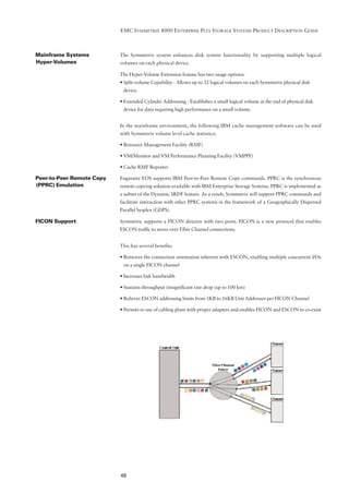 EMC SYMMETRIX 8000 ENTERPRISE PLUS STORAGE SYSTEMS PRODUCT DESCRIPTION GUIDE



Mainframe Systems          The Symmetrix system enhances disk system functionality by supporting multiple logical
Hyper-Volumes              volumes on each physical device.

                           The Hyper-Volume Extension feature has two usage options:
                           • Split-volume Capability - Allows up to 32 logical volumes on each Symmetrix physical disk
                            device.

                           • Extended Cylinder Addressing - Establishes a small logical volume at the end of physical disk
                            device for data requiring high performance on a small volume.


                           In the mainframe environment, the following IBM cache management software can be used
                           with Symmetrix volume level cache statistics:

                           • Resource Management Facility (RMF)

                           • VM/Monitor and VM Performance Planning Facility (VMPPF)

                           • Cache RMF Reporter

Peer-to-Peer Remote Copy   Enginuity EOS supports IBM Peer-to-Peer Remote Copy commands. PPRC is the synchronous
(PPRC) Emulation           remote copying solution available with IBM Enterprise Storage Systems. PPRC is implemented as
                           a subset of the Dynamic SRDF feature. As a result, Symmetrix will support PPRC commands and
                           facilitate interaction with other PPRC systems in the framework of a Geographically Dispersed
                           Parallel Sysplex (GDPS).

FICON Support              Symmetric supports a FICON director with two ports. FICON is a new protocol that enables
                           ESCON trafﬁc to move over Fibre Channel connections.


                           This has several beneﬁts:

                           • Removes the connection orientation inherent with ESCON, enabling multiple concurrent I/Os
                            on a single FICON channel

                           • Increases link bandwidth

                           • Sustains throughput (insigniﬁcant rate drop (up to 100 km)

                           • Relieves ESCON addressing limits from 1KB to 16KB Unit Addresses per FICON Channel

                           • Permits re-use of cabling plant with proper adapters and enables FICON and ESCON to co-exist




                           46
 