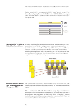 EMC SYMMETRIX 8000 ENTERPRISE PLUS STORAGE SYSTEMS PRODUCT DESCRIPTION GUIDE



                                   The idea behind FICON is to encapsulate the ESCON “logical” protocol on top of Fibre
                                   Channel Physical Signaling Protocol (FC-PH). This is called FC-SB-2 and deﬁnes the mapping
                                   of FICON and ESCON logical data. Designing FICON in this way enables high levels of legacy
                                   ESCON code reuse.




Symmetrix RAID 10 (Mirrored To improve mainframe volume performance, Enginuity stripes data of a logical device across
Striped Mainframe Volumes) several physical drives. (The idea is analogous to meta volumes on open systems.) Four
                                   Symmetrix devices (each a fourth the size of the original M/F device) appear as one M/F device
                                   to the host, accessible via one channel address. Any four devices can be chosen to deﬁne a
                                   group, provided they are equally sized, of the same type (3380, 3390, etc.), and have the same
                                   mirror conﬁguration. Striping occurs across this group of four devices with a striping unit of
                                   one cylinder, as shown in the following diagram.




Intelligent Resource Director      EMC Symmetrix fully supports the DCM portion of IRD through enhancements made to the
(IRD) Dynamic Channel Path         Enginuity operating environment providing mapping of the appropriate control blocks
Management (DCM)                   required.


                                   IRD is a new feature in z/OS V1R1 that extends the concept of goal oriented resource
                                   management by allowing users to group system images that are resident on the same physical
                                   server running in LPAR mode, and in the same Sysplex, into an “LPAR cluster.” This gives
                                   workload management the ability to manage resources, both processor and DASD I/O, not just
                                   in one single image but across the entire cluster of system images.




                                   47
 