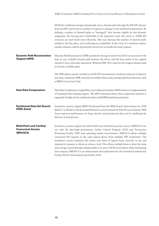 EMC SYMMETRIX 8000 ENTERPRISE PLUS STORAGE SYSTEMS PRODUCT DESCRIPTION GUIDE



                              DCM lets workload manager dynamically move channel paths through the ESCON director
                              from one I/O control unit to another in response to changes in the workload requirements. By
                              deﬁning a number of channel paths as “managed,” they become eligible for this dynamic
                              assignment. By moving more bandwidth to the important work that needs it, DASD I/O
                              resources are used much more efﬁciently. This may decrease the number of channel paths
                              needed in the ﬁrst place, and could improve availability. In the event of a hardware failure,
                              another channel could be dynamically moved over to handle the work requests.


Dynamic Path Reconnection     Dynamic Path Reconnection (DPR) permits the Storage Control Unit (SCU) to reconnect to the
Support (DPR)                 host on any available channel path between the device and the host system if the original
                              channel is busy with other operations. Without DPR, SCU waits for the original channel path
                              to become available again.


                              The DPR option must be invoked in an ESCON environment to facilitate reduction of director
                              port busy conditions. DPR must also be enabled when using extended platform functions, such
                              as IBM’s Concurrent Copy.


Host Data Compression         Host Data Compression compatibility is provided on Symmetrix 8000 systems via implementation
                              of Sequential Data Striping support. The MVS instruction-driven data compression function is
                              supported on high-end air-cooled and water-cooled IBM mainframe processors.


Partitioned Data Set Search   Symmetrix systems support IBM’s Partitioned Data Set (PDS) Search Assist feature for 3990
(PDS) Assist                  Model 3 or Model 6 with Extended Platform in serial channel for ESCON environments. PDS
                              Assist improves performance on large, heavily used partitioned data sets by modifying the
                              directory search process.


Multi-Path Lock Facility/     Symmetrix systems support the Multi-Path Lock Facility/Concurrent Access (MPLF/CA) for
Concurrent Access             use with the ultra-high performance Airline Control Program (ACP) and Transaction
(MPLF/CA)                     Processing Facility (TPF) host operating system environments. MPLF/CA allows multiple
                              concurrent I/O requests to the same logical device from multiple TPF mainframes. The
                              Symmetrix system maintains the names and status of logical locks currently in use and
                              responds to requests to obtain or release a lock. This allows multiple hosts to share the same
                              data storage system through multiple paths in an active OLTP environment while maintaining
                              data integrity. MPLF/CA is an enhancement and replacement for the Extended Limited Lock
                              Facility (ELLF) and Limited Lock Facility (LLF).




                              48
 