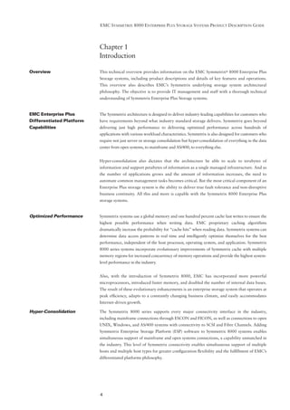 EMC SYMMETRIX 8000 ENTERPRISE PLUS STORAGE SYSTEMS PRODUCT DESCRIPTION GUIDE




                          Chapter 1
                          Introduction

Overview                  This technical overview provides information on the EMC Symmetrix® 8000 Enterprise Plus
                          Storage systems, including product descriptions and details of key features and operations.
                          This overview also describes EMC’s Symmetrix underlying storage system architectural
                          philosophy. The objective is to provide IT management and staff with a thorough technical
                          understanding of Symmetrix Enterprise Plus Storage systems.


EMC Enterprise Plus       The Symmetrix architecture is designed to deliver industry-leading capabilities for customers who
Differentiated Platform   have requirements beyond what industry standard storage delivers. Symmetrix goes beyond
Capabilities              delivering just high performance to delivering optimized performance across hundreds of
                          applications with various workload characteristics. Symmetrix is also designed for customers who
                          require not just server or storage consolidation but hyper-consolidation of everything in the data
                          center from open systems, to mainframe and AS/400, to everything else.


                          Hyper-consolidation also dictates that the architecture be able to scale to terabytes of
                          information and support petabytes of information as a single managed infrastructure. And as
                          the number of applications grows and the amount of information increases, the need to
                          automate common management tasks becomes critical. But the most critical component of an
                          Enterprise Plus storage system is the ability to deliver true fault tolerance and non-disruptive
                          business continuity. All this and more is capable with the Symmetrix 8000 Enterprise Plus
                          storage systems.


Optimized Performance     Symmetrix systems use a global memory and one hundred percent cache fast writes to ensure the
                          highest possible performance when writing data. EMC proprietary caching algorithms
                          dramatically increase the probability for “cache hits” when reading data. Symmetrix systems can
                          determine data access patterns in real time and intelligently optimize themselves for the best
                          performance, independent of the host processor, operating system, and application. Symmetrix
                          8000 series systems incorporate evolutionary improvements of Symmetrix cache with multiple
                          memory regions for increased concurrency of memory operations and provide the highest system-
                          level performance in the industry.


                          Also, with the introduction of Symmetrix 8000, EMC has incorporated more powerful
                          microprocessors, introduced faster memory, and doubled the number of internal data buses.
                          The result of these evolutionary enhancements is an enterprise storage system that operates at
                          peak efﬁciency, adapts to a constantly changing business climate, and easily accommodates
                          Internet-driven growth.

Hyper-Consolidation       The Symmetrix 8000 series supports every major connectivity interface in the industry,
                          including mainframe connections through ESCON and FICON, as well as connections to open
                          UNIX, Windows, and AS/400 systems with connectivity to SCSI and Fibre Channels. Adding
                          Symmetrix Enterprise Storage Platform (ESP) software to Symmetrix 8000 systems enables
                          simultaneous support of mainframe and open systems connections, a capability unmatched in
                          the industry. This level of Symmetrix connectivity enables simultaneous support of multiple
                          hosts and multiple host types for greater conﬁguration ﬂexibility and the fulﬁllment of EMC’s
                          differentiated platforms philosophy.




                          4
 