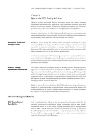 EMC SYMMETRIX 8000 ENTERPRISE PLUS STORAGE SYSTEMS PRODUCT DESCRIPTION GUIDE




                           Chapter 6
                           Symmetrix 8000 Family Software
                           Symmetrix provides centralized, sharable information storage that supports changing
                           environments and mission-critical applications. This leading-edge technology begins with
                           physical devices shared between heterogeneous operating environments and extends to
                           specialized software that enhances information sharing between disparate platforms.


                           Symmetrix systems improve the value of information by allowing users to consolidate storage
                           capacity for multiple hosts and servers. EMC offers powerful software to enable businesses to
                           raise service levels, lower operational costs, and accelerate time to market.


Automated Information      AutoIS™ is EMC’s strategy for reducing storage management complexity in an open
Storage (AutoIS)           environment. With new management applications and technologies, customers can automate
                           and simplify labor-intensive and inefﬁcient processes, in order to do more with less. AutoIS
                           draws upon EMC’s unprecedented investment in interoperability testing to create a simple,
                           singular business view of even the most diverse of storage systems.


                           Customers can unify disparate information storage resources into one seamless infrastructure-
                           to draw from the best of multiple vendors’ hardware, software, and connectivity devices. A
                           repository-based architecture lets applications share information on storage resources, policies,
                           performance, and availability.


WideSky Storage            The industry’s ﬁrst storage management middleware, WideSky™ enables storage management
Management Middleware      applications to manage offerings from multiple vendors. WideSky solves the problems of
                           higher costs, lowered service levels, and limited choices that have plagued IT managers who
                           work with multiple storage vendors. It masks the complexity of multi-vendor environments by
                           translating across any vendor’s storage software, systems, and connectivity devices so end users
                           don’t have to. The result: businesses manage all their storage assets from one point of contact,
                           boosting productivity and driving down costs.


                           WideSky is open to all software developers. With WideSky, developers can gain the necessary
                           foundation for building simple and automated products to meet customer needs. WideSky and
                           related technology can be leveraged to gain a common architecture for writing applications
                           that will work across heterogeneous network and storage products.


Information Management Software


EMC ControlCenter/         EMC ControlCenter/Open Edition is the most powerful and focused product for the
Open Edition               centralized management of multi-vendor storage environments. From a single console,
                           customers can manage all of their storage platforms, networking devices, and server-based
                           resources. EMC ControlCenter/Open Edition draws on WideSky technology to populate an
                           Oracle-based repository with information from a range of storage, connectivity, and server
                           elements. It allows storage management applications to work in harmony, rather than in
                           competition for the time of costly IT managers.




                           49
 