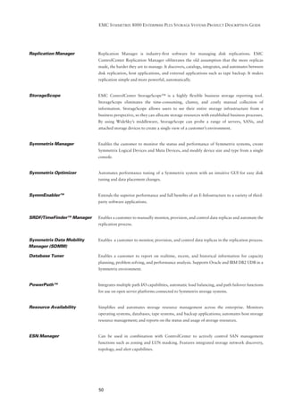 EMC SYMMETRIX 8000 ENTERPRISE PLUS STORAGE SYSTEMS PRODUCT DESCRIPTION GUIDE




Replication Manager        Replication Manager is industry-ﬁrst software for managing disk replications. EMC
                           ControlCenter Replication Manager obliterates the old assumption that the more replicas
                           made, the harder they are to manage. It discovers, catalogs, integrates, and automates between
                           disk replication, host applications, and external applications such as tape backup. It makes
                           replication simple and more powerful, automatically.


StorageScope               EMC ControlCenter StorageScope™ is a highly ﬂexible business storage reporting tool.
                           StorageScope eliminates the time-consuming, clumsy, and costly manual collection of
                           information. StorageScope allows users to see their entire storage infrastructure from a
                           business perspective, so they can allocate storage resources with established business processes.
                           By using WideSky’s middleware, StorageScope can probe a range of servers, SANs, and
                           attached storage devices to create a single view of a customer’s environment.


Symmetrix Manager          Enables the customer to monitor the status and performance of Symmetrix systems, create
                           Symmetrix Logical Devices and Meta Devices, and modify device size and type from a single
                           console.


Symmetrix Optimizer        Automates performance tuning of a Symmetrix system with an intuitive GUI for easy disk
                           tuning and data placement changes.


SymmEnabler™               Extends the superior performance and full beneﬁts of an E-Infostructure to a variety of third-
                           party software applications.


SRDF/TimeFinder™ Manager   Enables a customer to manually monitor, provision, and control data replicas and automate the
                           replication process.


Symmetrix Data Mobility    Enables a customer to monitor, provision, and control data replicas in the replication process.
Manager (SDMM)

Database Tuner             Enables a customer to report on realtime, recent, and historical information for capacity
                           planning, problem solving, and performance analysis. Supports Oracle and IBM DB2 UDB in a
                           Symmetrix environment.


PowerPath™                 Integrates multiple path I/O capabilities, automatic load balancing, and path failover functions
                           for use on open server platforms connected to Symmetrix storage systems.


Resource Availability      Simpliﬁes and automates storage resource management across the enterprise. Monitors
                           operating systems, databases, tape systems, and backup applications; automates host storage
                           resource management; and reports on the status and usage of storage resources.


ESN Manager                Can be used in combination with ControlCenter to actively control SAN management
                           functions such as zoning and LUN masking. Features integrated storage network discovery,
                           topology, and alert capabilities.




                           50
 