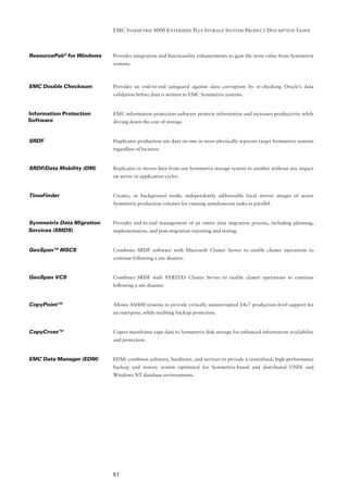EMC SYMMETRIX 8000 ENTERPRISE PLUS STORAGE SYSTEMS PRODUCT DESCRIPTION GUIDE



ResourcePak® for Windows   Provides integration and functionality enhancements to gain the most value from Symmetrix
                           systems.



EMC Double Checksum        Provides an end-to-end safeguard against data corruption by re-checking Oracle’s data
                           validation before data is written to EMC Symmetrix systems.


Information Protection     EMC information protection software protects information and increases productivity while
Software                   driving down the cost of storage.


SRDF                       Duplicates production site data on one or more physically separate target Symmetrix systems
                           regardless of location.


SRDF/Data Mobility (DM)    Replicates or moves data from one Symmetrix storage system to another without any impact
                           on server or application cycles.


TimeFinder                 Creates, in background mode, independently addressable local mirror images of active
                           Symmetrix production volumes for running simultaneous tasks in parallel.


Symmetrix Data Migration   Provides end-to-end management of an entire data migration process, including planning,
Services (SMDS)            implementation, and post-migration reporting and testing.


GeoSpan™ MSCS              Combines SRDF software with Microsoft Cluster Server to enable cluster operations to
                           continue following a site disaster.


GeoSpan VCS                Combines SRDF with VERITAS Cluster Server to enable cluster operations to continue
                           following a site disaster.


CopyPoint™                 Allows AS/400 systems to provide virtually uninterrupted 24x7 production-level support for
                           an enterprise, while enabling backup protection.


CopyCross™                 Copies mainframe tape data to Symmetrix disk storage for enhanced information availability
                           and protection.


EMC Data Manager (EDM)     EDM( combines software, hardware, and services to provide a centralized, high-performance
                           backup and restore system optimized for Symmetrix-based and distributed UNIX and
                           Windows NT database environments.




                           51
 